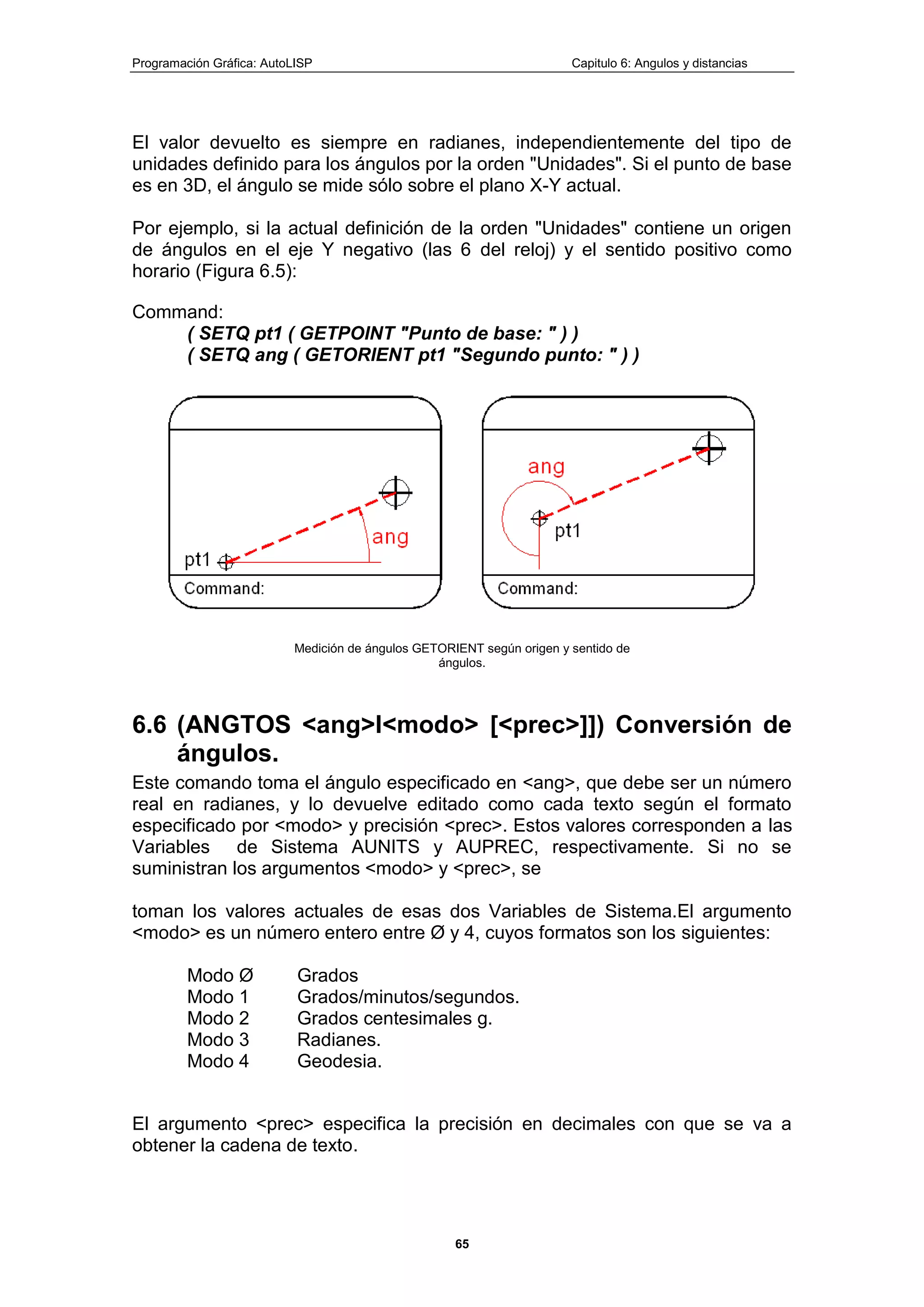Programación Gráfica: AutoLISP Capitulo 6: Angulos y distancias
65
El valor devuelto es siempre en radianes, independientemente del tipo de
unidades definido para los ángulos por la orden "Unidades". Si el punto de base
es en 3D, el ángulo se mide sólo sobre el plano X-Y actual.
Por ejemplo, si la actual definición de la orden "Unidades" contiene un origen
de ángulos en el eje Y negativo (las 6 del reloj) y el sentido positivo como
horario (Figura 6.5):
Command:
( SETQ pt1 ( GETPOINT "Punto de base: " ) )
( SETQ ang ( GETORIENT pt1 "Segundo punto: " ) )
Medición de ángulos GETORIENT según origen y sentido de
ángulos.
6.6 (ANGTOS <ang>l<modo> [<prec>]]) Conversión de
ángulos.
Este comando toma el ángulo especificado en <ang>, que debe ser un número
real en radianes, y lo devuelve editado como cada texto según el formato
especificado por <modo> y precisión <prec>. Estos valores corresponden a las
Variables de Sistema AUNITS y AUPREC, respectivamente. Si no se
suministran los argumentos <modo> y <prec>, se
toman los valores actuales de esas dos Variables de Sistema.El argumento
<modo> es un número entero entre Ø y 4, cuyos formatos son los siguientes:
Modo Ø Grados
Modo 1 Grados/minutos/segundos.
Modo 2 Grados centesimales g.
Modo 3 Radianes.
Modo 4 Geodesia.
El argumento <prec> especifica la precisión en decimales con que se va a
obtener la cadena de texto.
 