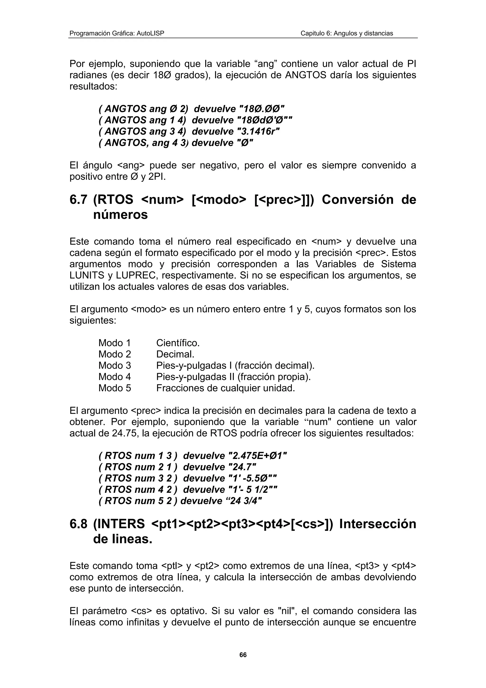 Programación Gráfica: AutoLISP Capitulo 6: Angulos y distancias
66
Por ejemplo, suponiendo que la variable “ang” contiene un valor actual de PI
radianes (es decir 18Ø grados), la ejecución de ANGTOS daría los siguientes
resultados:
( ANGTOS ang Ø 2) devuelve "18Ø.ØØ"
( ANGTOS ang 1 4) devuelve "18ØdØ'Ø""
( ANGTOS ang 3 4) devuelve "3.1416r"
( ANGTOS, ang 4 3) devuelve "Ø"
El ángulo <ang> puede ser negativo, pero el valor es siempre convenido a
positivo entre Ø y 2PI.
6.7 (RTOS <num> [<modo> [<prec>]]) Conversión de
números
Este comando toma el número real especificado en <num> y devuelve una
cadena según el formato especificado por el modo y la precisión <prec>. Estos
argumentos modo y precisión corresponden a las Variables de Sistema
LUNITS y LUPREC, respectivamente. Si no se especifican los argumentos, se
utilizan los actuales valores de esas dos variables.
El argumento <modo> es un número entero entre 1 y 5, cuyos formatos son los
siguientes:
Modo 1 Científico.
Modo 2 Decimal.
Modo 3 Pies-y-pulgadas I (fracción decimal).
Modo 4 Pies-y-pulgadas II (fracción propia).
Modo 5 Fracciones de cualquier unidad.
El argumento <prec> indica la precisión en decimales para la cadena de texto a
obtener. Por ejemplo, suponiendo que la variable “num" contiene un valor
actual de 24.75, la ejecución de RTOS podría ofrecer los siguientes resultados:
( RTOS num 1 3 ) devuelve "2.475E+Ø1"
( RTOS num 2 1 ) devuelve "24.7"
( RTOS num 3 2 ) devuelve "1' -5.5Ø""
( RTOS num 4 2 ) devuelve "1'- 5 1/2""
( RTOS num 5 2 ) devuelve “24 3/4"
6.8 (INTERS <pt1><pt2><pt3><pt4>[<cs>]) Intersección
de lineas.
Este comando toma <ptl> y <pt2> como extremos de una línea, <pt3> y <pt4>
como extremos de otra línea, y calcula la intersección de ambas devolviendo
ese punto de intersección.
El parámetro <cs> es optativo. Si su valor es "nil", el comando considera las
líneas como infinitas y devuelve el punto de intersección aunque se encuentre
 
