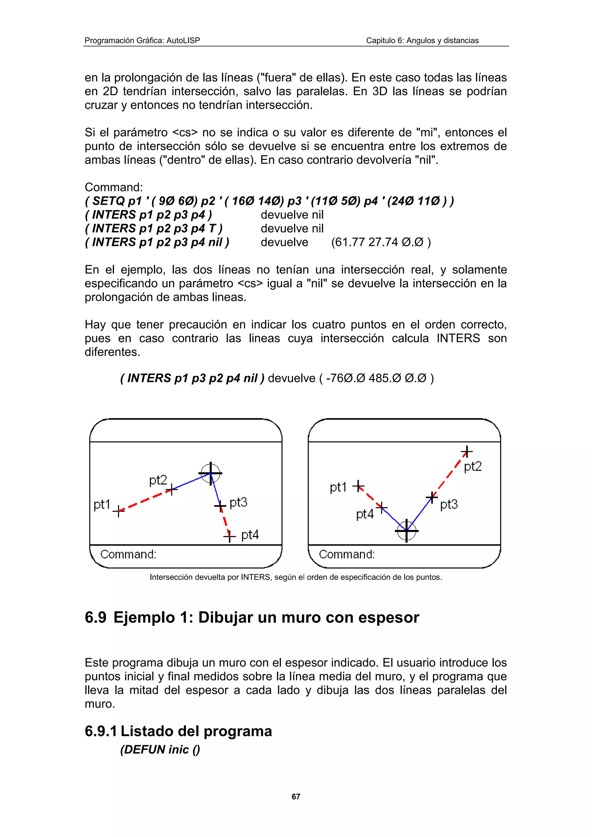 Programación Gráfica: AutoLISP Capitulo 6: Angulos y distancias
67
en la prolongación de las líneas ("fuera" de ellas). En este caso todas las líneas
en 2D tendrían intersección, salvo las paralelas. En 3D las líneas se podrían
cruzar y entonces no tendrían intersección.
Si el parámetro <cs> no se indica o su valor es diferente de "mi", entonces el
punto de intersección sólo se devuelve si se encuentra entre los extremos de
ambas líneas ("dentro" de ellas). En caso contrario devolvería "nil".
Command:
( SETQ p1 ' ( 9Ø 6Ø) p2 ' ( 16Ø 14Ø) p3 ' (11Ø 5Ø) p4 ' (24Ø 11Ø ) )
( INTERS p1 p2 p3 p4 ) devuelve nil
( INTERS p1 p2 p3 p4 T ) devuelve nil
( INTERS p1 p2 p3 p4 nil ) devuelve (61.77 27.74 Ø.Ø )
En el ejemplo, las dos líneas no tenían una intersección real, y solamente
especificando un parámetro <cs> igual a "nil" se devuelve la intersección en la
prolongación de ambas lineas.
Hay que tener precaución en indicar los cuatro puntos en el orden correcto,
pues en caso contrario las lineas cuya intersección calcula INTERS son
diferentes.
( INTERS p1 p3 p2 p4 nil ) devuelve ( -76Ø.Ø 485.Ø Ø.Ø )
Intersección devuelta por INTERS, según el orden de especificación de los puntos.
6.9 Ejemplo 1: Dibujar un muro con espesor
Este programa dibuja un muro con el espesor indicado. El usuario introduce los
puntos inicial y final medidos sobre la línea media del muro, y el programa que
lleva la mitad del espesor a cada lado y dibuja las dos líneas paralelas del
muro.
6.9.1 Listado del programa
(DEFUN inic ()
 
