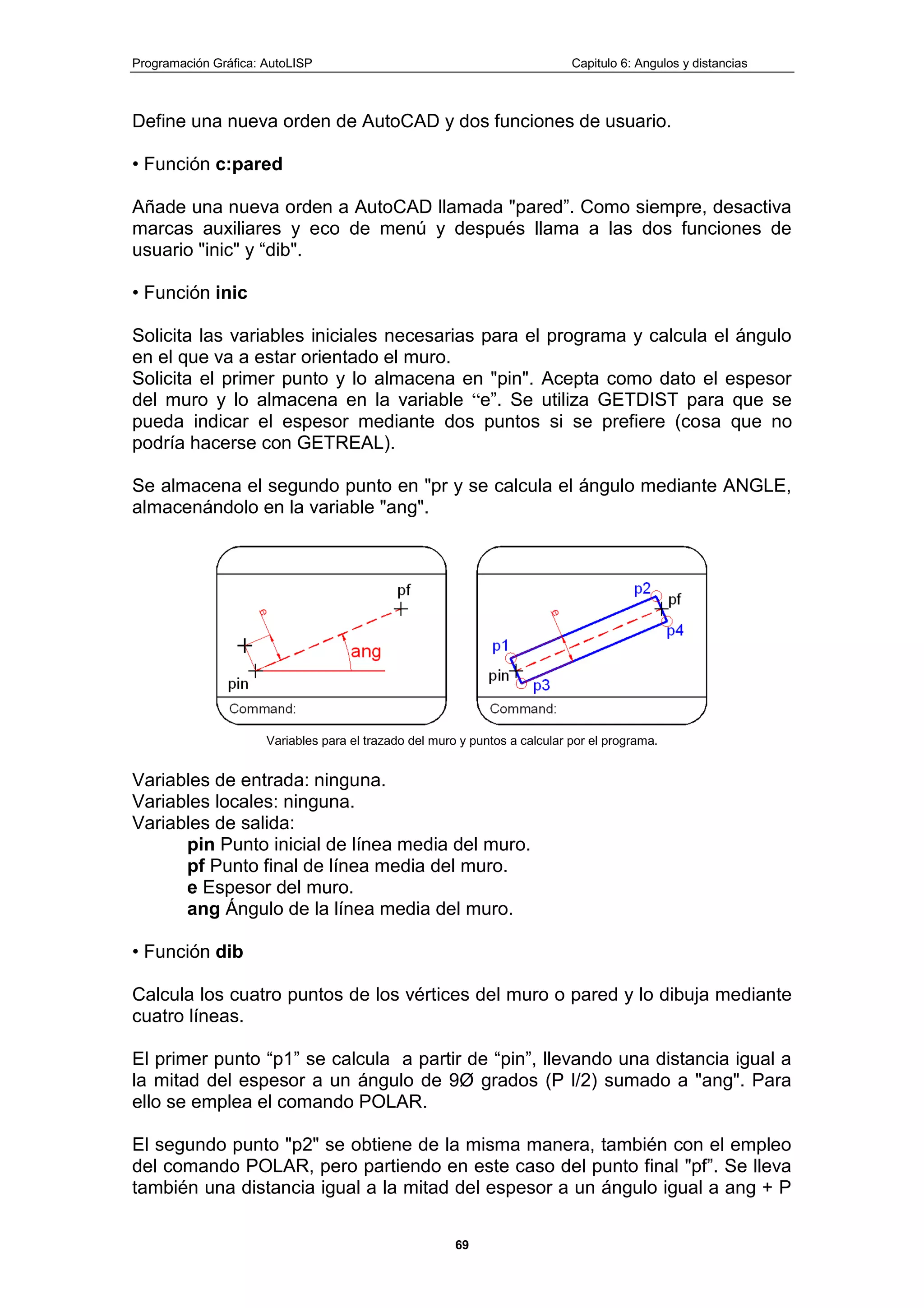 Programación Gráfica: AutoLISP Capitulo 6: Angulos y distancias
69
Define una nueva orden de AutoCAD y dos funciones de usuario.
• Función c:pared
Añade una nueva orden a AutoCAD llamada "pared”. Como siempre, desactiva
marcas auxiliares y eco de menú y después llama a las dos funciones de
usuario "inic" y “dib".
• Función inic
Solicita las variables iniciales necesarias para el programa y calcula el ángulo
en el que va a estar orientado el muro.
Solicita el primer punto y lo almacena en "pin". Acepta como dato el espesor
del muro y lo almacena en la variable “e”. Se utiliza GETDIST para que se
pueda indicar el espesor mediante dos puntos si se prefiere (cosa que no
podría hacerse con GETREAL).
Se almacena el segundo punto en "pr y se calcula el ángulo mediante ANGLE,
almacenándolo en la variable "ang".
Variables para el trazado del muro y puntos a calcular por el programa.
Variables de entrada: ninguna.
Variables locales: ninguna.
Variables de salida:
pin Punto inicial de línea media del muro.
pf Punto final de línea media del muro.
e Espesor del muro.
ang Ángulo de la línea media del muro.
• Función dib
Calcula los cuatro puntos de los vértices del muro o pared y lo dibuja mediante
cuatro líneas.
El primer punto “p1” se calcula a partir de “pin”, llevando una distancia igual a
la mitad del espesor a un ángulo de 9Ø grados (P l/2) sumado a "ang". Para
ello se emplea el comando POLAR.
El segundo punto "p2" se obtiene de la misma manera, también con el empleo
del comando POLAR, pero partiendo en este caso del punto final "pf”. Se lleva
también una distancia igual a la mitad del espesor a un ángulo igual a ang + P
 