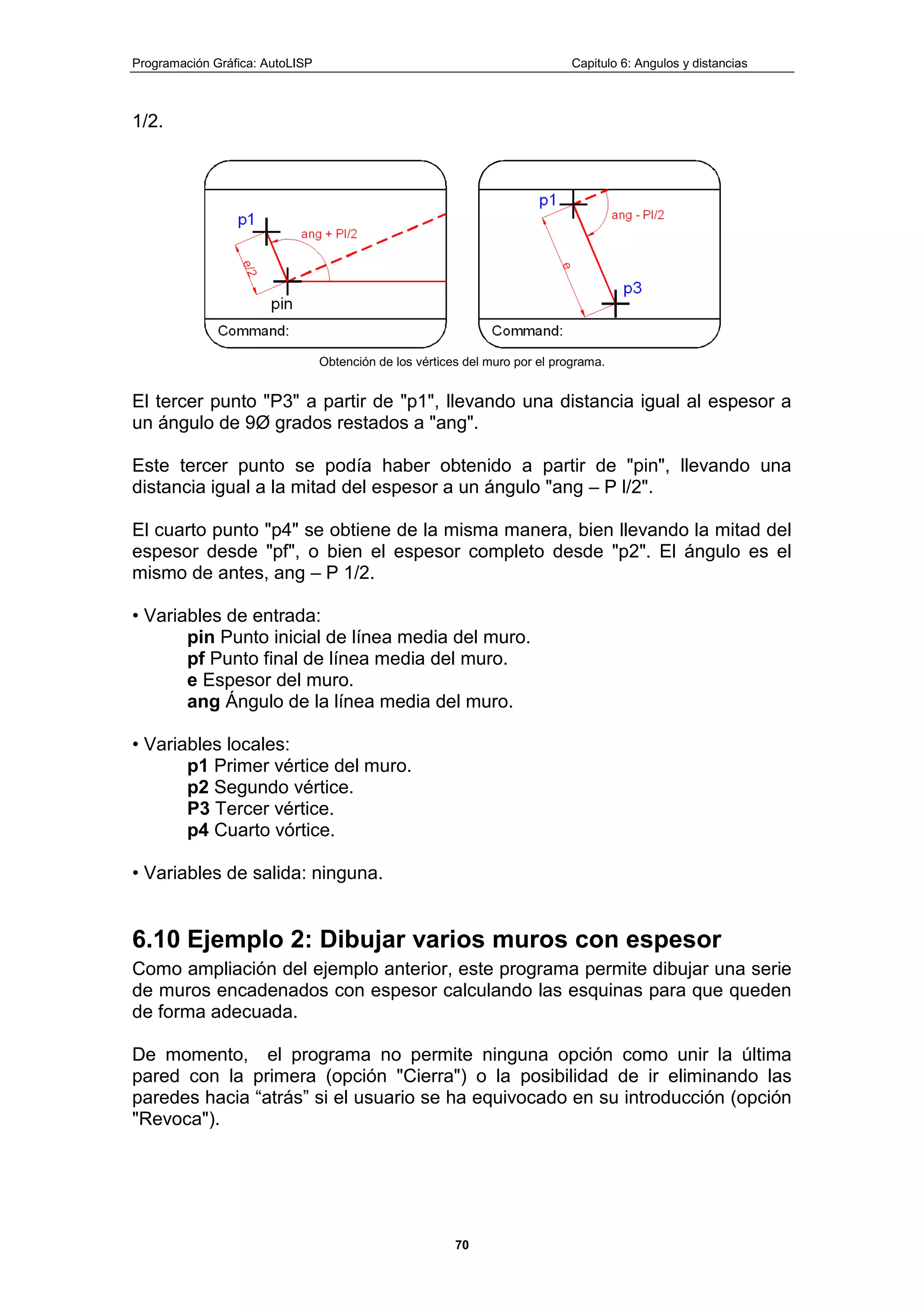 Programación Gráfica: AutoLISP Capitulo 6: Angulos y distancias
70
1/2.
Obtención de los vértices del muro por el programa.
El tercer punto "P3" a partir de "p1", llevando una distancia igual al espesor a
un ángulo de 9Ø grados restados a "ang".
Este tercer punto se podía haber obtenido a partir de "pin", llevando una
distancia igual a la mitad del espesor a un ángulo "ang – P l/2".
El cuarto punto "p4" se obtiene de la misma manera, bien llevando la mitad del
espesor desde "pf", o bien el espesor completo desde "p2". El ángulo es el
mismo de antes, ang – P 1/2.
• Variables de entrada:
pin Punto inicial de línea media del muro.
pf Punto final de línea media del muro.
e Espesor del muro.
ang Ángulo de la línea media del muro.
• Variables locales:
p1 Primer vértice del muro.
p2 Segundo vértice.
P3 Tercer vértice.
p4 Cuarto vórtice.
• Variables de salida: ninguna.
6.10 Ejemplo 2: Dibujar varios muros con espesor
Como ampliación del ejemplo anterior, este programa permite dibujar una serie
de muros encadenados con espesor calculando las esquinas para que queden
de forma adecuada.
De momento, el programa no permite ninguna opción como unir la última
pared con la primera (opción "Cierra") o la posibilidad de ir eliminando las
paredes hacia “atrás” si el usuario se ha equivocado en su introducción (opción
"Revoca").
 