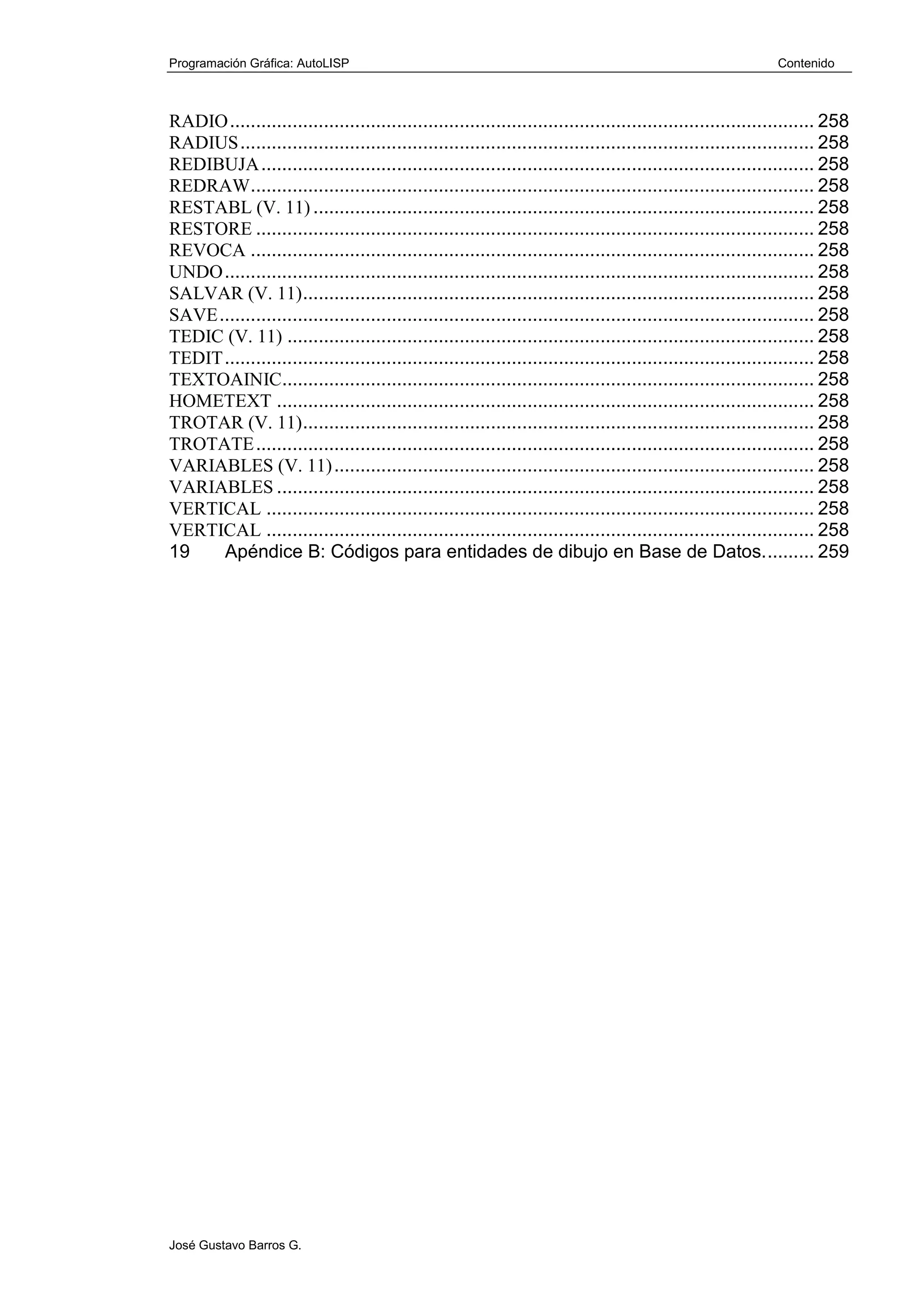 Programación Gráfica: AutoLISP Contenido
José Gustavo Barros G.
RADIO................................................................................................................ 258
RADIUS.............................................................................................................. 258
REDIBUJA.......................................................................................................... 258
REDRAW............................................................................................................ 258
RESTABL (V. 11) ................................................................................................ 258
RESTORE ........................................................................................................... 258
REVOCA ............................................................................................................ 258
UNDO................................................................................................................. 258
SALVAR (V. 11).................................................................................................. 258
SAVE.................................................................................................................. 258
TEDIC (V. 11) ..................................................................................................... 258
TEDIT................................................................................................................. 258
TEXTOAINIC...................................................................................................... 258
HOMETEXT ....................................................................................................... 258
TROTAR (V. 11).................................................................................................. 258
TROTATE........................................................................................................... 258
VARIABLES (V. 11)............................................................................................ 258
VARIABLES ....................................................................................................... 258
VERTICAL ......................................................................................................... 258
VERTICAL ......................................................................................................... 258
19 Apéndice B: Códigos para entidades de dibujo en Base de Datos.......... 259
 