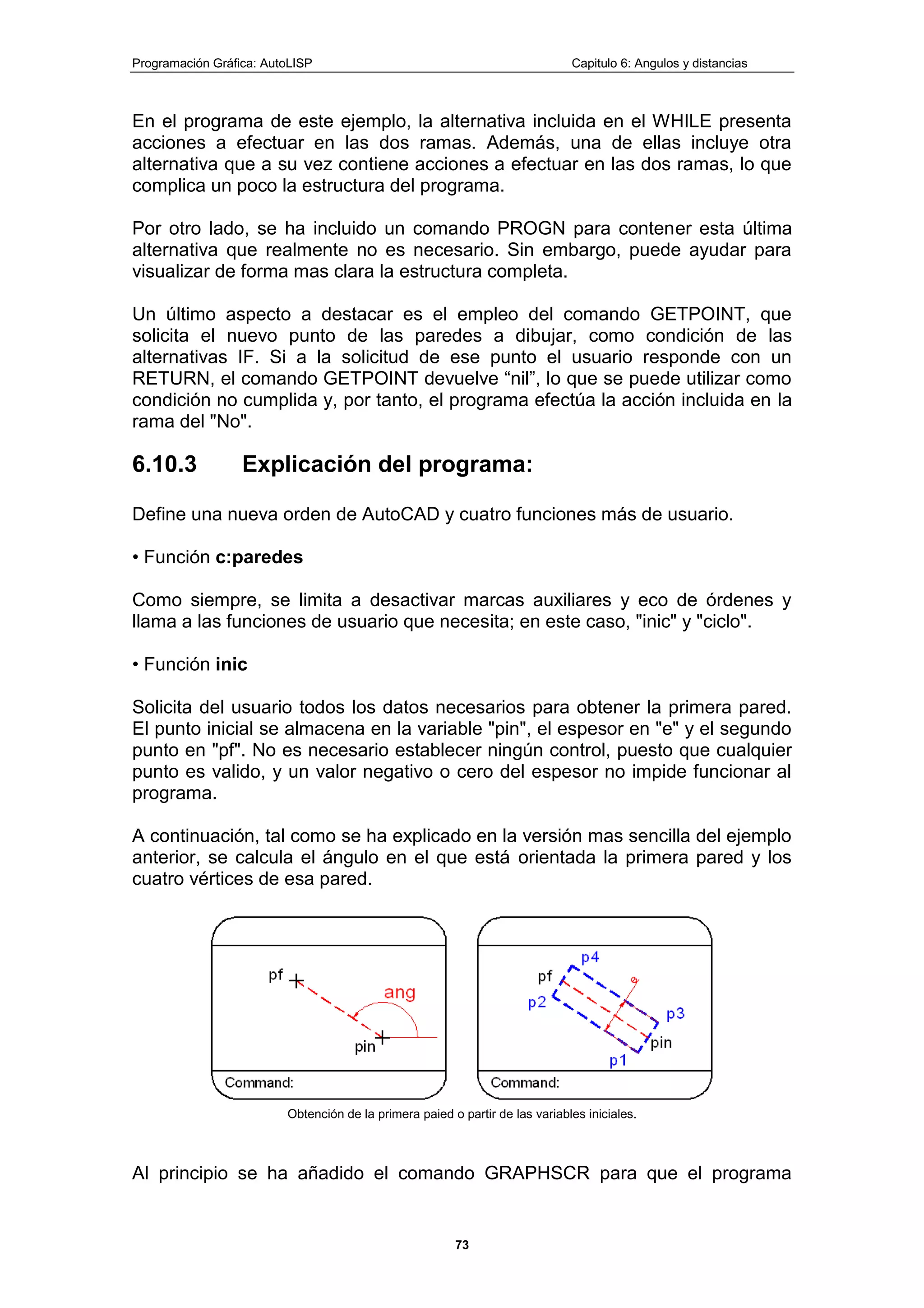 Programación Gráfica: AutoLISP Capitulo 6: Angulos y distancias
73
En el programa de este ejemplo, la alternativa incluida en el WHILE presenta
acciones a efectuar en las dos ramas. Además, una de ellas incluye otra
alternativa que a su vez contiene acciones a efectuar en las dos ramas, lo que
complica un poco la estructura del programa.
Por otro lado, se ha incluido un comando PROGN para contener esta última
alternativa que realmente no es necesario. Sin embargo, puede ayudar para
visualizar de forma mas clara la estructura completa.
Un último aspecto a destacar es el empleo del comando GETPOINT, que
solicita el nuevo punto de las paredes a dibujar, como condición de las
alternativas IF. Si a la solicitud de ese punto el usuario responde con un
RETURN, el comando GETPOINT devuelve “nil”, lo que se puede utilizar como
condición no cumplida y, por tanto, el programa efectúa la acción incluida en la
rama del "No".
6.10.3 Explicación del programa:
Define una nueva orden de AutoCAD y cuatro funciones más de usuario.
• Función c:paredes
Como siempre, se limita a desactivar marcas auxiliares y eco de órdenes y
llama a las funciones de usuario que necesita; en este caso, "inic" y "ciclo".
• Función inic
Solicita del usuario todos los datos necesarios para obtener la primera pared.
El punto inicial se almacena en la variable "pin", el espesor en "e" y el segundo
punto en "pf". No es necesario establecer ningún control, puesto que cualquier
punto es valido, y un valor negativo o cero del espesor no impide funcionar al
programa.
A continuación, tal como se ha explicado en la versión mas sencilla del ejemplo
anterior, se calcula el ángulo en el que está orientada la primera pared y los
cuatro vértices de esa pared.
Obtención de la primera paied o partir de las variables iniciales.
Al principio se ha añadido el comando GRAPHSCR para que el programa
 