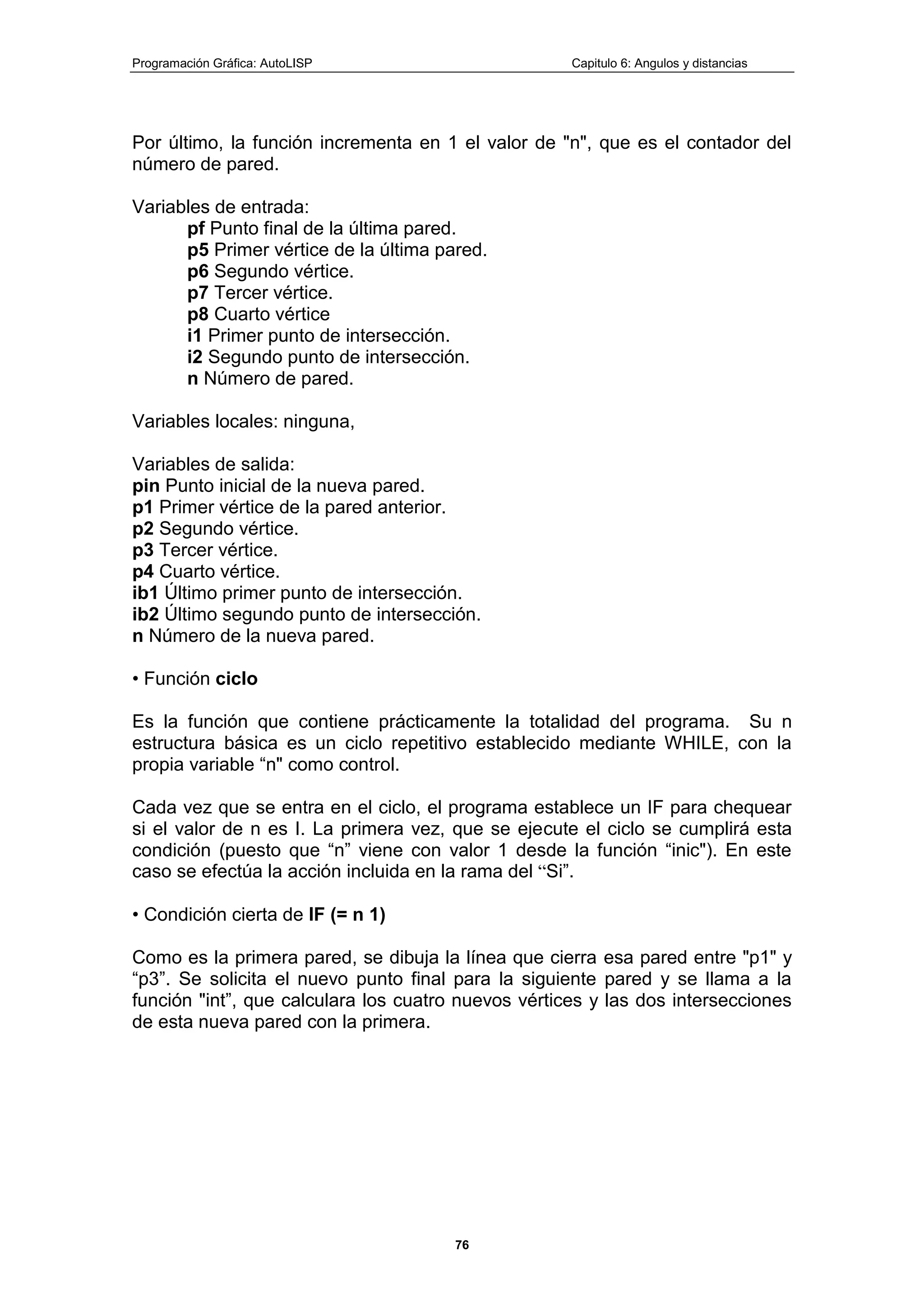 Programación Gráfica: AutoLISP Capitulo 6: Angulos y distancias
76
Por último, la función incrementa en 1 el valor de "n", que es el contador del
número de pared.
Variables de entrada:
pf Punto final de la última pared.
p5 Primer vértice de la última pared.
p6 Segundo vértice.
p7 Tercer vértice.
p8 Cuarto vértice
i1 Primer punto de intersección.
i2 Segundo punto de intersección.
n Número de pared.
Variables locales: ninguna,
Variables de salida:
pin Punto inicial de la nueva pared.
p1 Primer vértice de la pared anterior.
p2 Segundo vértice.
p3 Tercer vértice.
p4 Cuarto vértice.
ib1 Último primer punto de intersección.
ib2 Último segundo punto de intersección.
n Número de la nueva pared.
• Función ciclo
Es la función que contiene prácticamente la totalidad del programa. Su n
estructura básica es un ciclo repetitivo establecido mediante WHILE, con la
propia variable “n" como control.
Cada vez que se entra en el ciclo, el programa establece un IF para chequear
si el valor de n es I. La primera vez, que se ejecute el ciclo se cumplirá esta
condición (puesto que “n” viene con valor 1 desde la función “inic"). En este
caso se efectúa la acción incluida en la rama del “Si”.
• Condición cierta de IF (= n 1)
Como es la primera pared, se dibuja la línea que cierra esa pared entre "p1" y
“p3”. Se solicita el nuevo punto final para la siguiente pared y se llama a la
función "int”, que calculara los cuatro nuevos vértices y las dos intersecciones
de esta nueva pared con la primera.
 