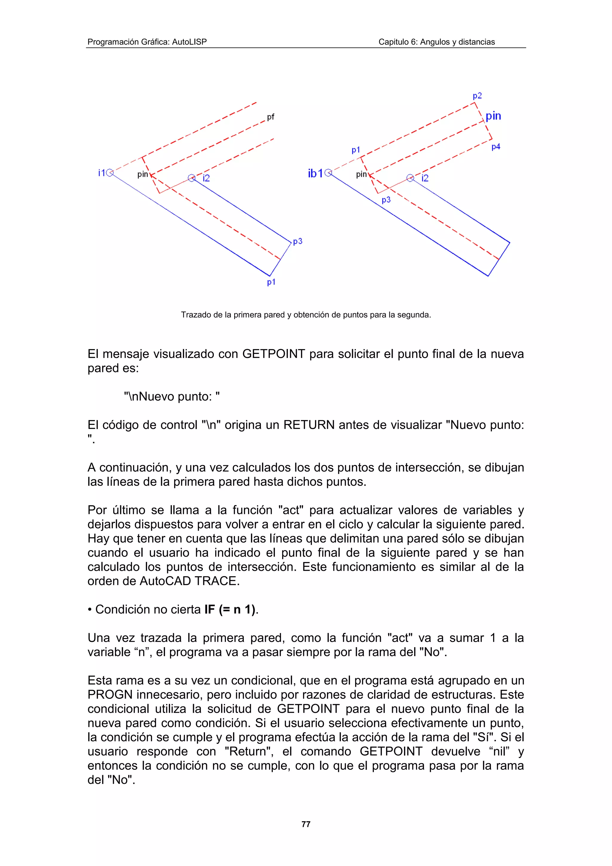 Programación Gráfica: AutoLISP Capitulo 6: Angulos y distancias
77
Trazado de la primera pared y obtención de puntos para la segunda.
El mensaje visualizado con GETPOINT para solicitar el punto final de la nueva
pared es:
"nNuevo punto: "
El código de control "n" origina un RETURN antes de visualizar "Nuevo punto:
".
A continuación, y una vez calculados los dos puntos de intersección, se dibujan
las líneas de la primera pared hasta dichos puntos.
Por último se llama a la función "act" para actualizar valores de variables y
dejarlos dispuestos para volver a entrar en el ciclo y calcular la siguiente pared.
Hay que tener en cuenta que las líneas que delimitan una pared sólo se dibujan
cuando el usuario ha indicado el punto final de la siguiente pared y se han
calculado los puntos de intersección. Este funcionamiento es similar al de la
orden de AutoCAD TRACE.
• Condición no cierta IF (= n 1).
Una vez trazada la primera pared, como la función "act" va a sumar 1 a la
variable “n”, el programa va a pasar siempre por la rama del "No".
Esta rama es a su vez un condicional, que en el programa está agrupado en un
PROGN innecesario, pero incluido por razones de claridad de estructuras. Este
condicional utiliza la solicitud de GETPOINT para el nuevo punto final de la
nueva pared como condición. Si el usuario selecciona efectivamente un punto,
la condición se cumple y el programa efectúa la acción de la rama del "Sí". Si el
usuario responde con "Return", el comando GETPOINT devuelve “nil” y
entonces la condición no se cumple, con lo que el programa pasa por la rama
del "No".
 