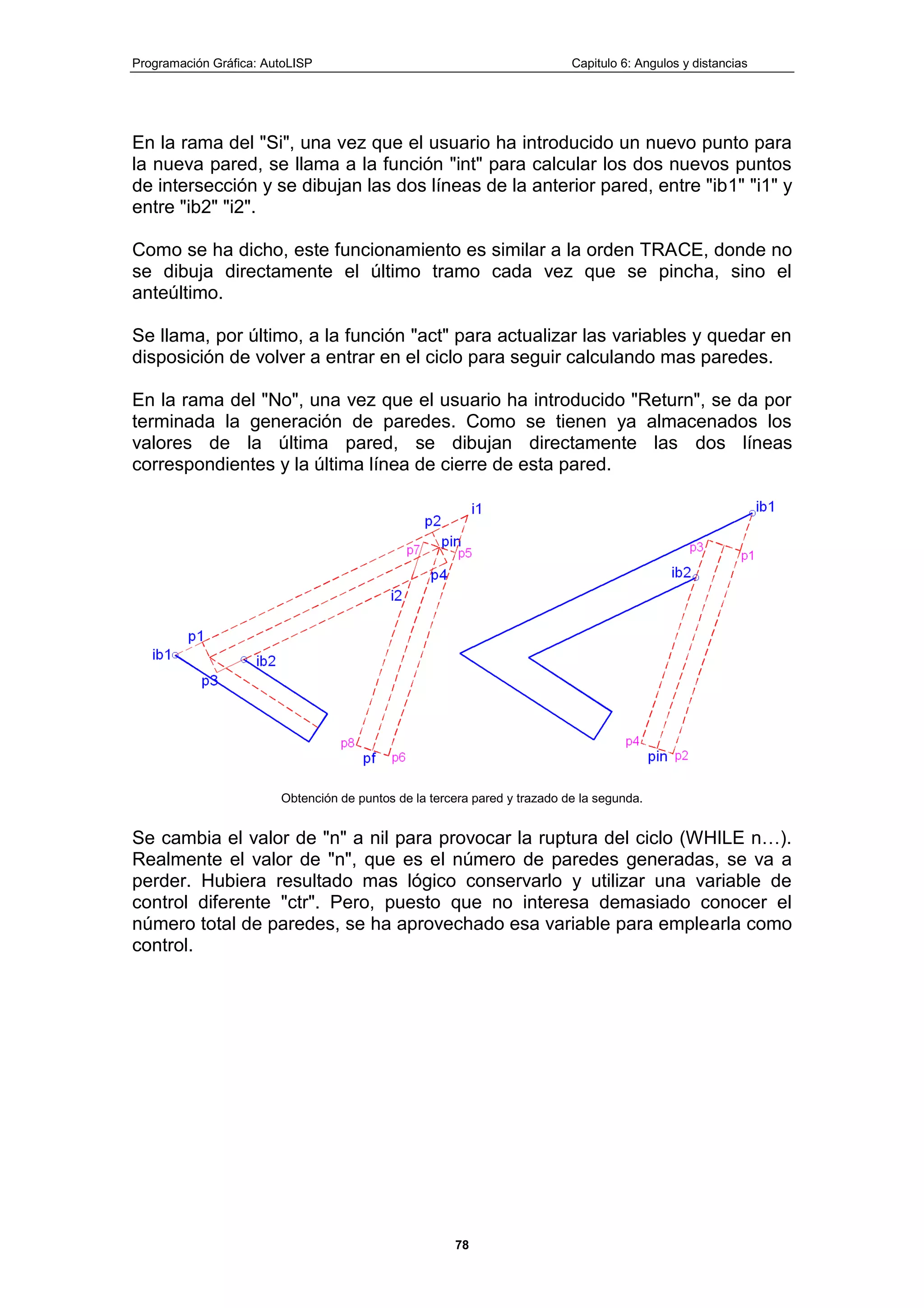 Programación Gráfica: AutoLISP Capitulo 6: Angulos y distancias
78
En la rama del "Si", una vez que el usuario ha introducido un nuevo punto para
la nueva pared, se llama a la función "int" para calcular los dos nuevos puntos
de intersección y se dibujan las dos líneas de la anterior pared, entre "ib1" "i1" y
entre "ib2" "i2".
Como se ha dicho, este funcionamiento es similar a la orden TRACE, donde no
se dibuja directamente el último tramo cada vez que se pincha, sino el
anteúltimo.
Se llama, por último, a la función "act" para actualizar las variables y quedar en
disposición de volver a entrar en el ciclo para seguir calculando mas paredes.
En la rama del "No", una vez que el usuario ha introducido "Return", se da por
terminada la generación de paredes. Como se tienen ya almacenados los
valores de la última pared, se dibujan directamente las dos líneas
correspondientes y la última línea de cierre de esta pared.
Obtención de puntos de la tercera pared y trazado de la segunda.
Se cambia el valor de "n" a nil para provocar la ruptura del ciclo (WHILE n…).
Realmente el valor de "n", que es el número de paredes generadas, se va a
perder. Hubiera resultado mas lógico conservarlo y utilizar una variable de
control diferente "ctr". Pero, puesto que no interesa demasiado conocer el
número total de paredes, se ha aprovechado esa variable para emplearla como
control.
 