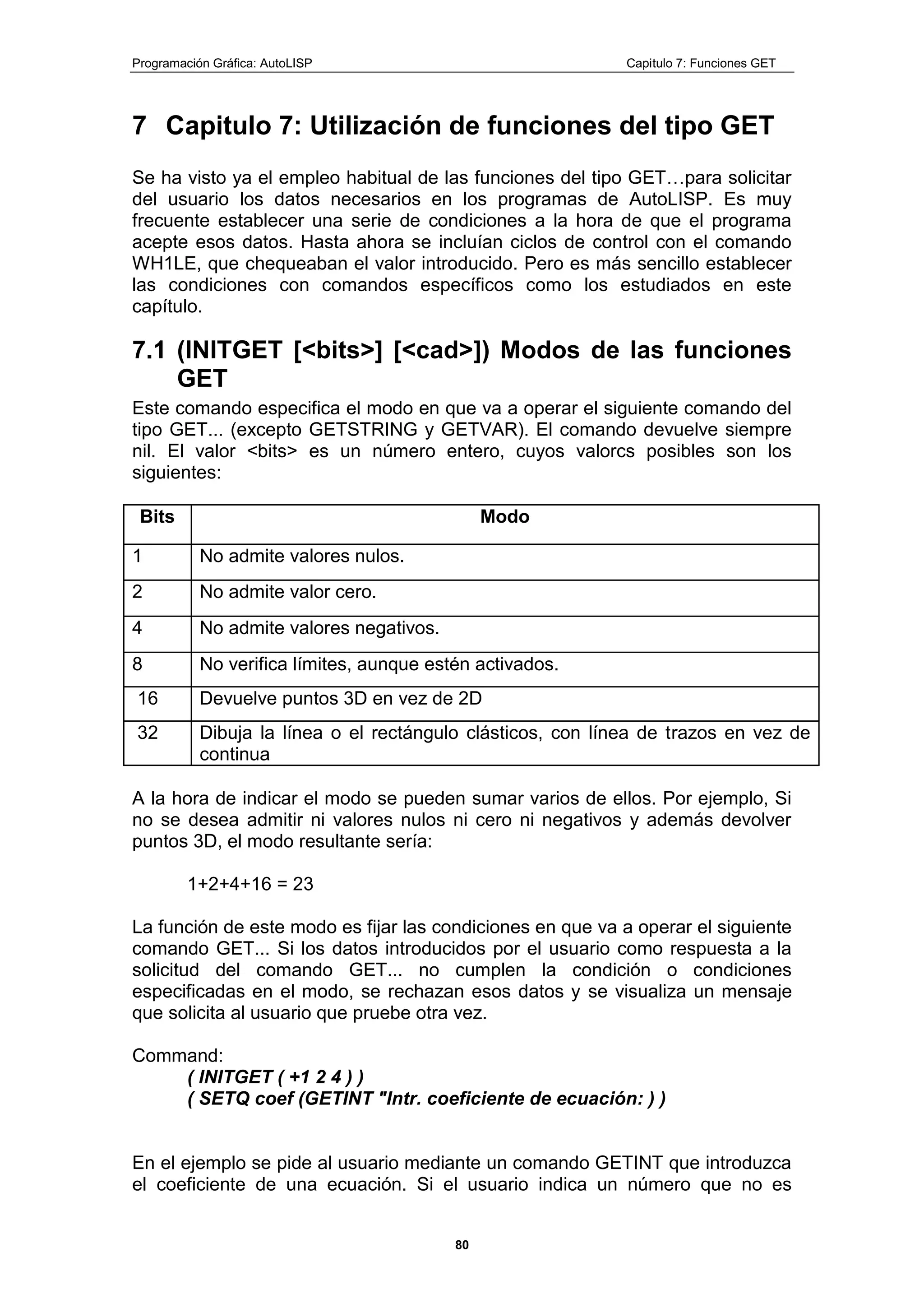 Programación Gráfica: AutoLISP Capitulo 7: Funciones GET
80
7 Capitulo 7: Utilización de funciones del tipo GET
Se ha visto ya el empleo habitual de las funciones del tipo GET…para solicitar
del usuario los datos necesarios en los programas de AutoLISP. Es muy
frecuente establecer una serie de condiciones a la hora de que el programa
acepte esos datos. Hasta ahora se incluían ciclos de control con el comando
WH1LE, que chequeaban el valor introducido. Pero es más sencillo establecer
las condiciones con comandos específicos como los estudiados en este
capítulo.
7.1 (INITGET [<bits>] [<cad>]) Modos de las funciones
GET
Este comando especifica el modo en que va a operar el siguiente comando del
tipo GET... (excepto GETSTRING y GETVAR). El comando devuelve siempre
nil. El valor <bits> es un número entero, cuyos valorcs posibles son los
siguientes:
Bits Modo
1 No admite valores nulos.
2 No admite valor cero.
4 No admite valores negativos.
8 No verifica límites, aunque estén activados.
16 Devuelve puntos 3D en vez de 2D
32 Dibuja la línea o el rectángulo clásticos, con línea de trazos en vez de
continua
A la hora de indicar el modo se pueden sumar varios de ellos. Por ejemplo, Si
no se desea admitir ni valores nulos ni cero ni negativos y además devolver
puntos 3D, el modo resultante sería:
1+2+4+16 = 23
La función de este modo es fijar las condiciones en que va a operar el siguiente
comando GET... Si los datos introducidos por el usuario como respuesta a la
solicitud del comando GET... no cumplen la condición o condiciones
especificadas en el modo, se rechazan esos datos y se visualiza un mensaje
que solicita al usuario que pruebe otra vez.
Command:
( INITGET ( +1 2 4 ) )
( SETQ coef (GETINT "Intr. coeficiente de ecuación: ) )
En el ejemplo se pide al usuario mediante un comando GETINT que introduzca
el coeficiente de una ecuación. Si el usuario indica un número que no es
 