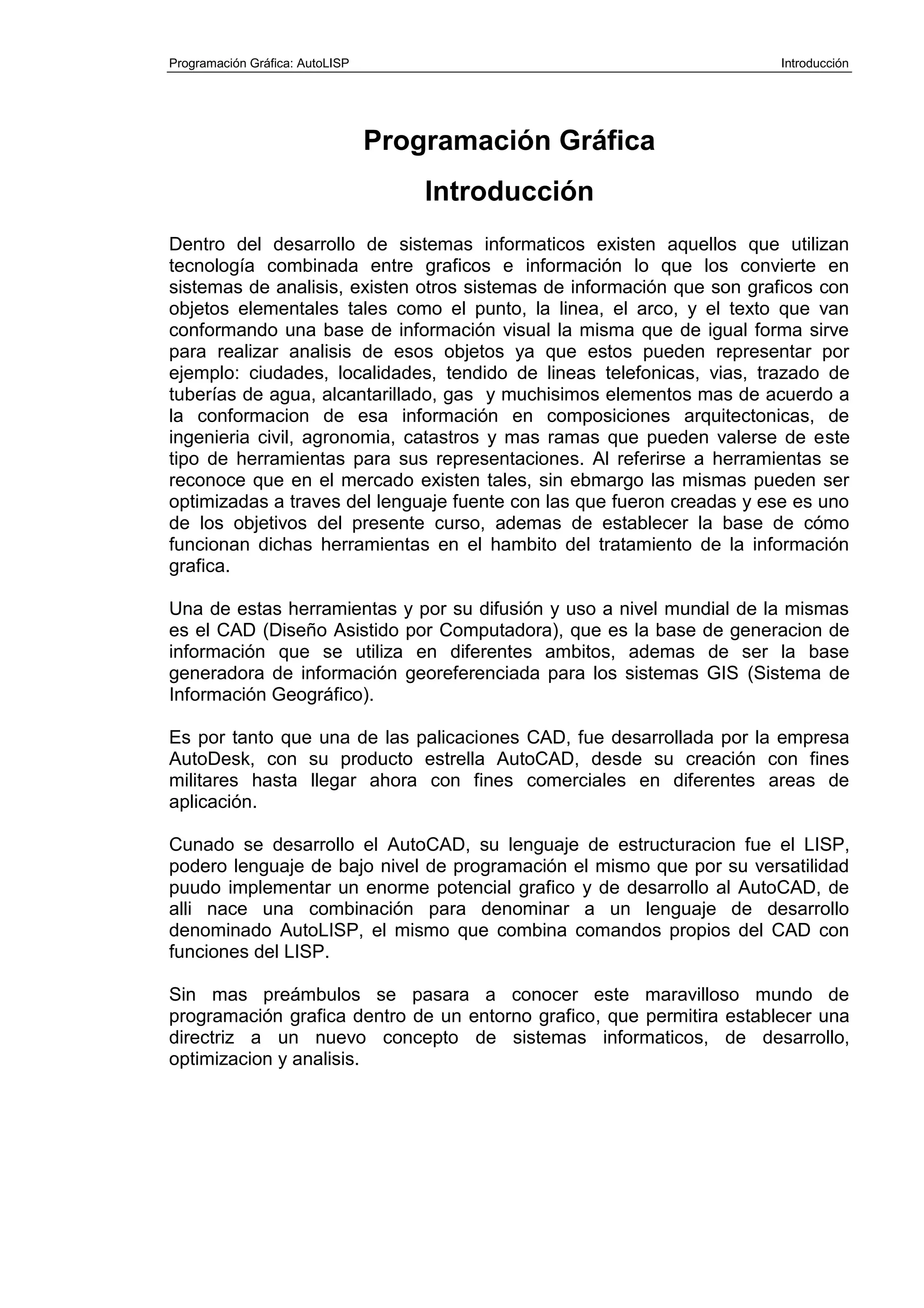 Programación Gráfica: AutoLISP Introducción
Programación Gráfica
Introducción
Dentro del desarrollo de sistemas informaticos existen aquellos que utilizan
tecnología combinada entre graficos e información lo que los convierte en
sistemas de analisis, existen otros sistemas de información que son graficos con
objetos elementales tales como el punto, la linea, el arco, y el texto que van
conformando una base de información visual la misma que de igual forma sirve
para realizar analisis de esos objetos ya que estos pueden representar por
ejemplo: ciudades, localidades, tendido de lineas telefonicas, vias, trazado de
tuberías de agua, alcantarillado, gas y muchisimos elementos mas de acuerdo a
la conformacion de esa información en composiciones arquitectonicas, de
ingenieria civil, agronomia, catastros y mas ramas que pueden valerse de este
tipo de herramientas para sus representaciones. Al referirse a herramientas se
reconoce que en el mercado existen tales, sin ebmargo las mismas pueden ser
optimizadas a traves del lenguaje fuente con las que fueron creadas y ese es uno
de los objetivos del presente curso, ademas de establecer la base de cómo
funcionan dichas herramientas en el hambito del tratamiento de la información
grafica.
Una de estas herramientas y por su difusión y uso a nivel mundial de la mismas
es el CAD (Diseño Asistido por Computadora), que es la base de generacion de
información que se utiliza en diferentes ambitos, ademas de ser la base
generadora de información georeferenciada para los sistemas GIS (Sistema de
Información Geográfico).
Es por tanto que una de las palicaciones CAD, fue desarrollada por la empresa
AutoDesk, con su producto estrella AutoCAD, desde su creación con fines
militares hasta llegar ahora con fines comerciales en diferentes areas de
aplicación.
Cunado se desarrollo el AutoCAD, su lenguaje de estructuracion fue el LISP,
podero lenguaje de bajo nivel de programación el mismo que por su versatilidad
puudo implementar un enorme potencial grafico y de desarrollo al AutoCAD, de
alli nace una combinación para denominar a un lenguaje de desarrollo
denominado AutoLISP, el mismo que combina comandos propios del CAD con
funciones del LISP.
Sin mas preámbulos se pasara a conocer este maravilloso mundo de
programación grafica dentro de un entorno grafico, que permitira establecer una
directriz a un nuevo concepto de sistemas informaticos, de desarrollo,
optimizacion y analisis.
 