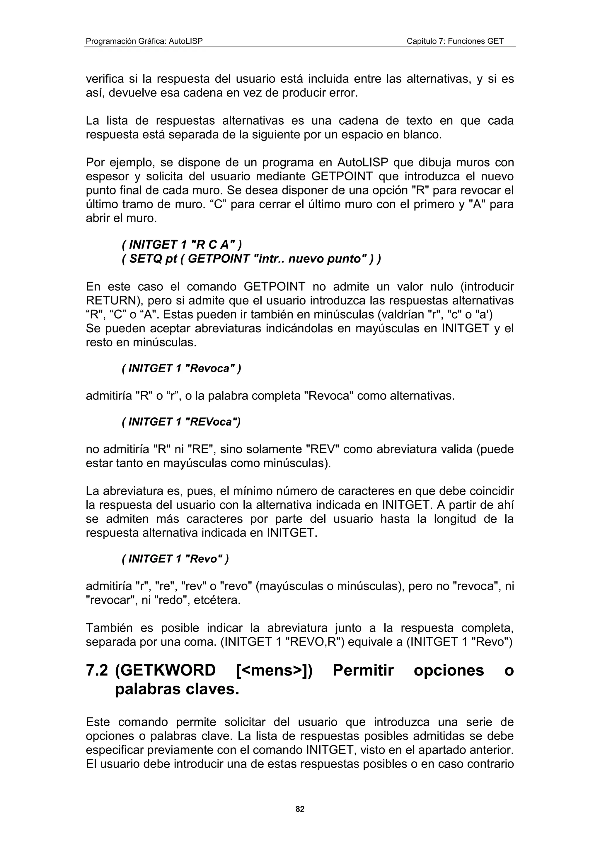 Programación Gráfica: AutoLISP Capitulo 7: Funciones GET
82
verifica si la respuesta del usuario está incluida entre las alternativas, y si es
así, devuelve esa cadena en vez de producir error.
La lista de respuestas alternativas es una cadena de texto en que cada
respuesta está separada de la siguiente por un espacio en blanco.
Por ejemplo, se dispone de un programa en AutoLISP que dibuja muros con
espesor y solicita del usuario mediante GETPOINT que introduzca el nuevo
punto final de cada muro. Se desea disponer de una opción "R" para revocar el
último tramo de muro. “C” para cerrar el último muro con el primero y "A" para
abrir el muro.
( INITGET 1 "R C A" )
( SETQ pt ( GETPOINT "intr.. nuevo punto" ) )
En este caso el comando GETPOINT no admite un valor nulo (introducir
RETURN), pero si admite que el usuario introduzca las respuestas alternativas
“R", “C” o “A". Estas pueden ir también en minúsculas (valdrían "r", "c" o "a')
Se pueden aceptar abreviaturas indicándolas en mayúsculas en INITGET y el
resto en minúsculas.
( INITGET 1 "Revoca" )
admitiría "R" o “r”, o la palabra completa "Revoca" como alternativas.
( INITGET 1 "REVoca")
no admitiría "R" ni "RE", sino solamente "REV" como abreviatura valida (puede
estar tanto en mayúsculas como minúsculas).
La abreviatura es, pues, el mínimo número de caracteres en que debe coincidir
la respuesta del usuario con la alternativa indicada en INITGET. A partir de ahí
se admiten más caracteres por parte del usuario hasta la longitud de la
respuesta alternativa indicada en INITGET.
( INITGET 1 "Revo" )
admitiría "r", "re", "rev" o "revo" (mayúsculas o minúsculas), pero no "revoca", ni
"revocar", ni "redo", etcétera.
También es posible indicar la abreviatura junto a la respuesta completa,
separada por una coma. (INITGET 1 "REVO,R") equivale a (INITGET 1 "Revo")
7.2 (GETKWORD [<mens>]) Permitir opciones o
palabras claves.
Este comando permite solicitar del usuario que introduzca una serie de
opciones o palabras clave. La lista de respuestas posibles admitidas se debe
especificar previamente con el comando INITGET, visto en el apartado anterior.
El usuario debe introducir una de estas respuestas posibles o en caso contrario
 