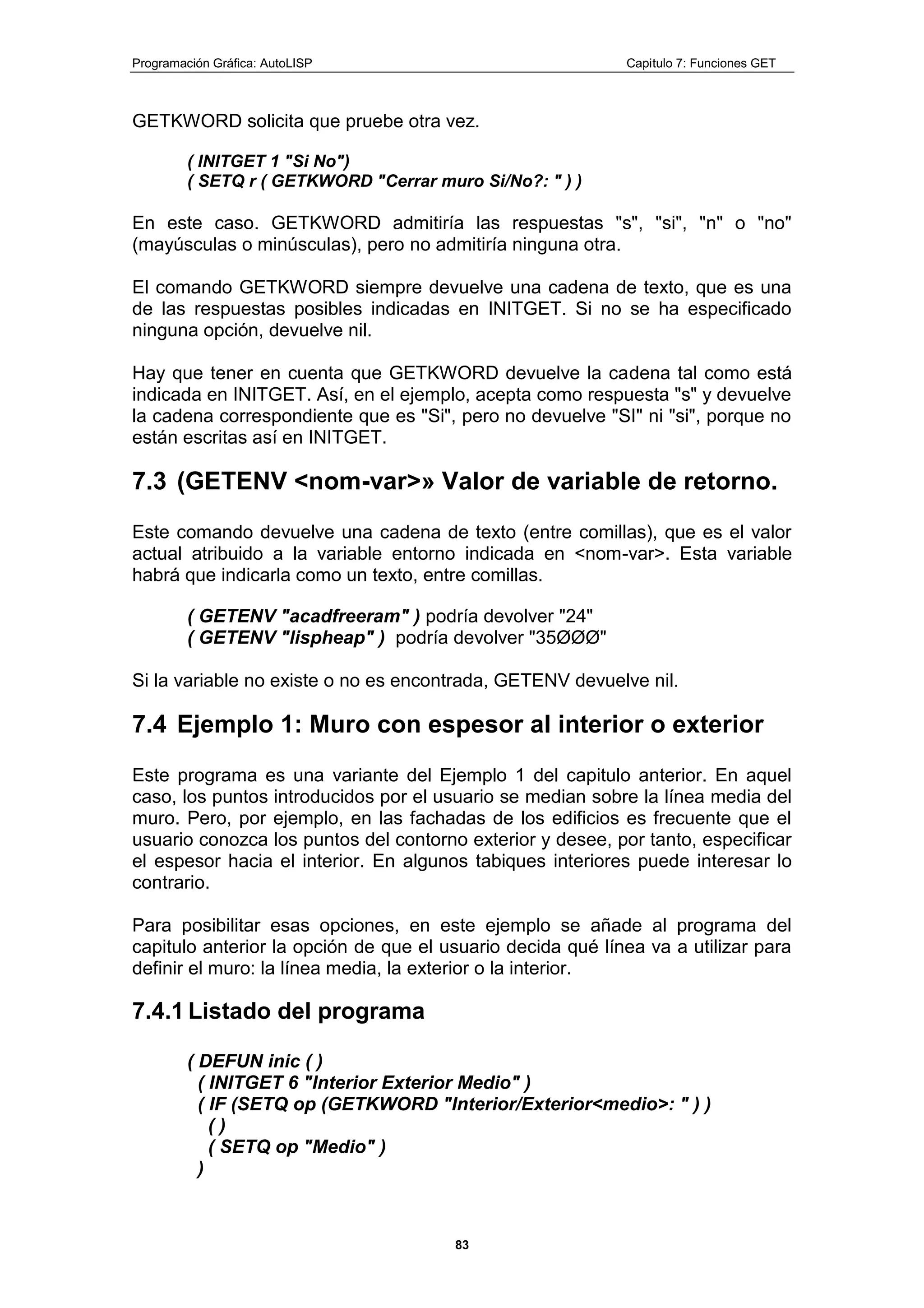 Programación Gráfica: AutoLISP Capitulo 7: Funciones GET
83
GETKWORD solicita que pruebe otra vez.
( INITGET 1 "Si No")
( SETQ r ( GETKWORD "Cerrar muro Si/No?: " ) )
En este caso. GETKWORD admitiría las respuestas "s", "si", "n" o "no"
(mayúsculas o minúsculas), pero no admitiría ninguna otra.
El comando GETKWORD siempre devuelve una cadena de texto, que es una
de las respuestas posibles indicadas en INITGET. Si no se ha especificado
ninguna opción, devuelve nil.
Hay que tener en cuenta que GETKWORD devuelve la cadena tal como está
indicada en INITGET. Así, en el ejemplo, acepta como respuesta "s" y devuelve
la cadena correspondiente que es "Si", pero no devuelve "SI" ni "si", porque no
están escritas así en INITGET.
7.3 (GETENV <nom-var>» Valor de variable de retorno.
Este comando devuelve una cadena de texto (entre comillas), que es el valor
actual atribuido a la variable entorno indicada en <nom-var>. Esta variable
habrá que indicarla como un texto, entre comillas.
( GETENV "acadfreeram" ) podría devolver "24"
( GETENV "lispheap" ) podría devolver "35ØØØ"
Si la variable no existe o no es encontrada, GETENV devuelve nil.
7.4 Ejemplo 1: Muro con espesor al interior o exterior
Este programa es una variante del Ejemplo 1 del capitulo anterior. En aquel
caso, los puntos introducidos por el usuario se median sobre la línea media del
muro. Pero, por ejemplo, en las fachadas de los edificios es frecuente que el
usuario conozca los puntos del contorno exterior y desee, por tanto, especificar
el espesor hacia el interior. En algunos tabiques interiores puede interesar lo
contrario.
Para posibilitar esas opciones, en este ejemplo se añade al programa del
capitulo anterior la opción de que el usuario decida qué línea va a utilizar para
definir el muro: la línea media, la exterior o la interior.
7.4.1 Listado del programa
( DEFUN inic ( )
( INITGET 6 "Interior Exterior Medio" )
( IF (SETQ op (GETKWORD "Interior/Exterior<medio>: " ) )
( )
( SETQ op "Medio" )
)
 