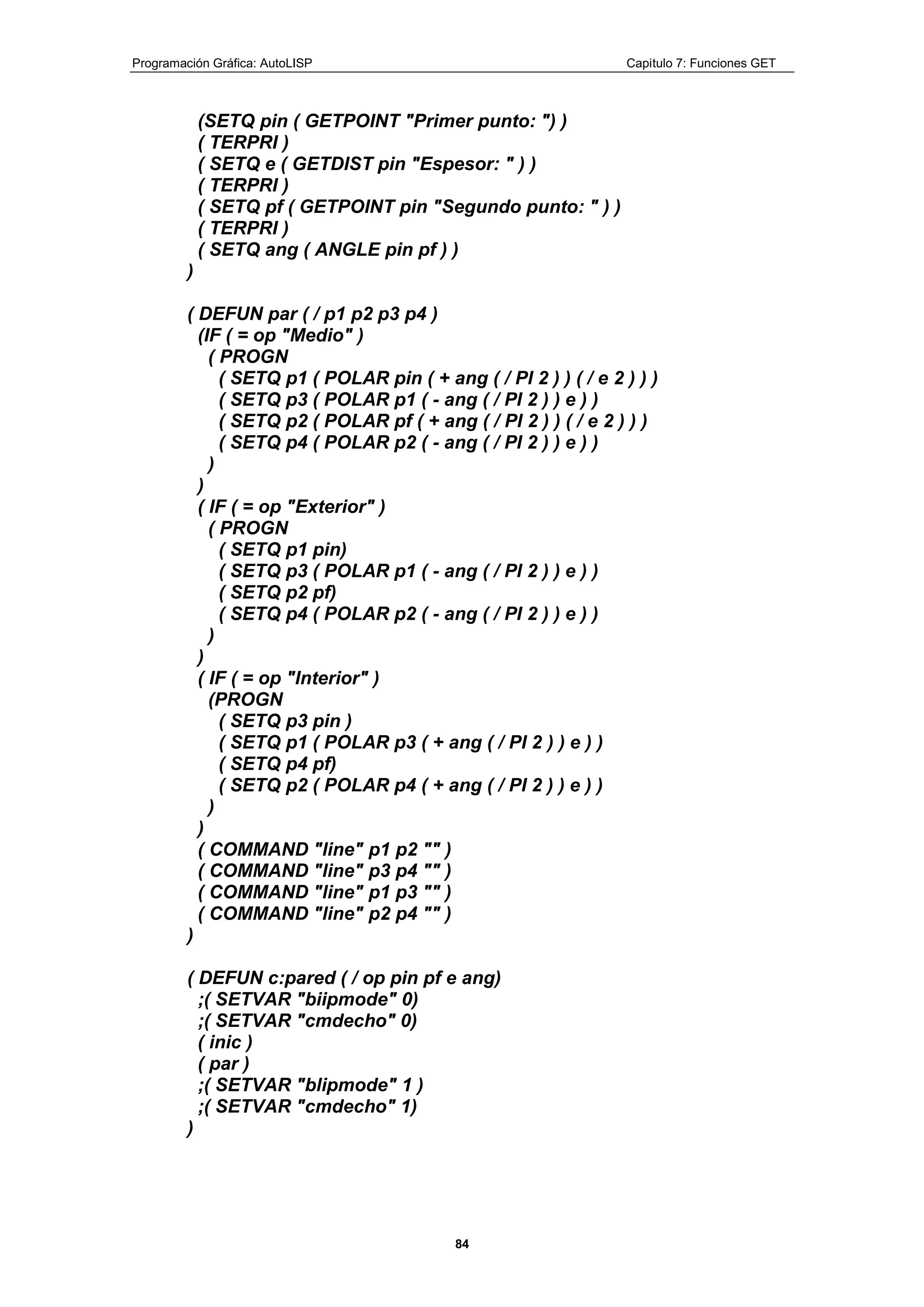 Programación Gráfica: AutoLISP Capitulo 7: Funciones GET
84
(SETQ pin ( GETPOINT "Primer punto: ") )
( TERPRI )
( SETQ e ( GETDIST pin "Espesor: " ) )
( TERPRI )
( SETQ pf ( GETPOINT pin "Segundo punto: " ) )
( TERPRI )
( SETQ ang ( ANGLE pin pf ) )
)
( DEFUN par ( / p1 p2 p3 p4 )
(IF ( = op "Medio" )
( PROGN
( SETQ p1 ( POLAR pin ( + ang ( / PI 2 ) ) ( / e 2 ) ) )
( SETQ p3 ( POLAR p1 ( - ang ( / PI 2 ) ) e ) )
( SETQ p2 ( POLAR pf ( + ang ( / PI 2 ) ) ( / e 2 ) ) )
( SETQ p4 ( POLAR p2 ( - ang ( / PI 2 ) ) e ) )
)
)
( IF ( = op "Exterior" )
( PROGN
( SETQ p1 pin)
( SETQ p3 ( POLAR p1 ( - ang ( / PI 2 ) ) e ) )
( SETQ p2 pf)
( SETQ p4 ( POLAR p2 ( - ang ( / PI 2 ) ) e ) )
)
)
( IF ( = op "Interior" )
(PROGN
( SETQ p3 pin )
( SETQ p1 ( POLAR p3 ( + ang ( / PI 2 ) ) e ) )
( SETQ p4 pf)
( SETQ p2 ( POLAR p4 ( + ang ( / PI 2 ) ) e ) )
)
)
( COMMAND "line" p1 p2 "" )
( COMMAND "line" p3 p4 "" )
( COMMAND "line" p1 p3 "" )
( COMMAND "line" p2 p4 "" )
)
( DEFUN c:pared ( / op pin pf e ang)
;( SETVAR "biipmode" 0)
;( SETVAR "cmdecho" 0)
( inic )
( par )
;( SETVAR "blipmode" 1 )
;( SETVAR "cmdecho" 1)
)
 