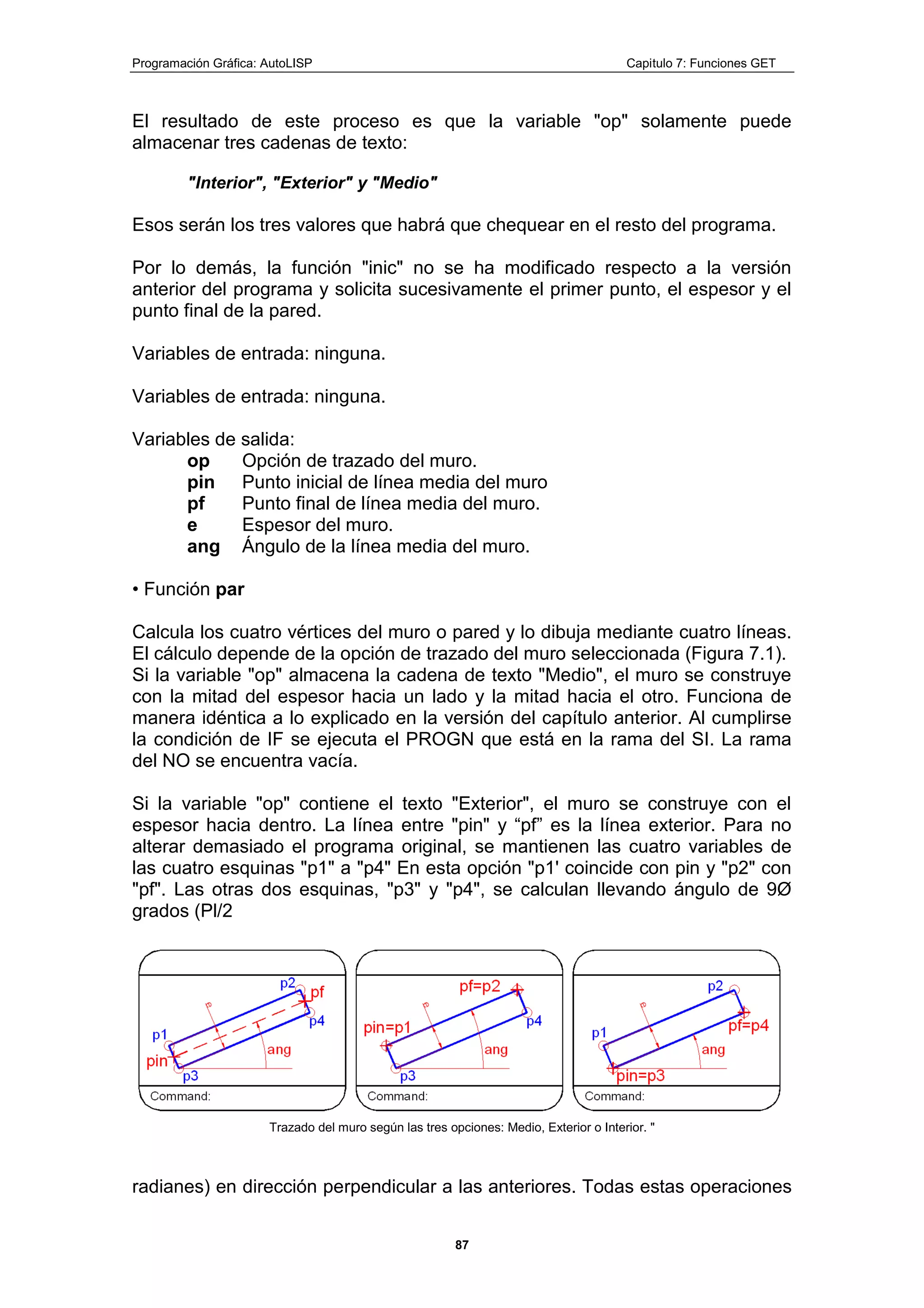 Programación Gráfica: AutoLISP Capitulo 7: Funciones GET
87
El resultado de este proceso es que la variable "op" solamente puede
almacenar tres cadenas de texto:
"Interior", "Exterior" y "Medio"
Esos serán los tres valores que habrá que chequear en el resto del programa.
Por lo demás, la función "inic" no se ha modificado respecto a la versión
anterior del programa y solicita sucesivamente el primer punto, el espesor y el
punto final de la pared.
Variables de entrada: ninguna.
Variables de entrada: ninguna.
Variables de salida:
op Opción de trazado del muro.
pin Punto inicial de línea media del muro
pf Punto final de línea media del muro.
e Espesor del muro.
ang Ángulo de la línea media del muro.
• Función par
Calcula los cuatro vértices del muro o pared y lo dibuja mediante cuatro líneas.
El cálculo depende de la opción de trazado del muro seleccionada (Figura 7.1).
Si la variable "op" almacena la cadena de texto "Medio", el muro se construye
con la mitad del espesor hacia un lado y la mitad hacia el otro. Funciona de
manera idéntica a lo explicado en la versión del capítulo anterior. Al cumplirse
la condición de IF se ejecuta el PROGN que está en la rama del SI. La rama
del NO se encuentra vacía.
Si la variable "op" contiene el texto "Exterior", el muro se construye con el
espesor hacia dentro. La línea entre "pin" y “pf” es la línea exterior. Para no
alterar demasiado el programa original, se mantienen las cuatro variables de
las cuatro esquinas "p1" a "p4" En esta opción "p1' coincide con pin y "p2" con
"pf". Las otras dos esquinas, "p3" y "p4", se calculan llevando ángulo de 9Ø
grados (Pl/2
Trazado del muro según las tres opciones: Medio, Exterior o Interior. "
radianes) en dirección perpendicular a las anteriores. Todas estas operaciones
 