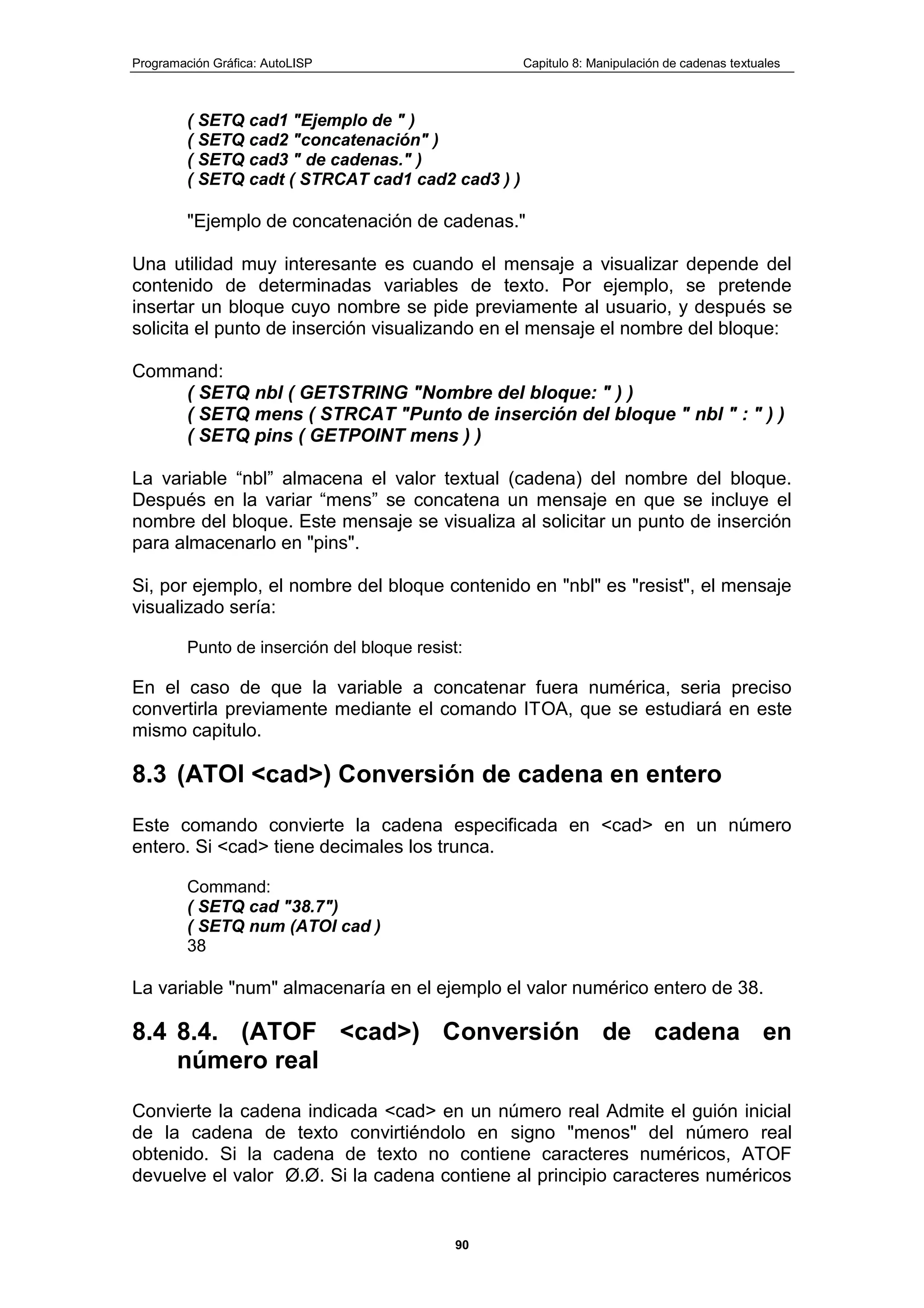 Programación Gráfica: AutoLISP Capitulo 8: Manipulación de cadenas textuales
90
( SETQ cad1 "Ejemplo de " )
( SETQ cad2 "concatenación" )
( SETQ cad3 " de cadenas." )
( SETQ cadt ( STRCAT cad1 cad2 cad3 ) )
"Ejemplo de concatenación de cadenas."
Una utilidad muy interesante es cuando el mensaje a visualizar depende del
contenido de determinadas variables de texto. Por ejemplo, se pretende
insertar un bloque cuyo nombre se pide previamente al usuario, y después se
solicita el punto de inserción visualizando en el mensaje el nombre del bloque:
Command:
( SETQ nbl ( GETSTRING "Nombre del bloque: " ) )
( SETQ mens ( STRCAT "Punto de inserción del bloque " nbl " : " ) )
( SETQ pins ( GETPOINT mens ) )
La variable “nbl” almacena el valor textual (cadena) del nombre del bloque.
Después en la variar “mens” se concatena un mensaje en que se incluye el
nombre del bloque. Este mensaje se visualiza al solicitar un punto de inserción
para almacenarlo en "pins".
Si, por ejemplo, el nombre del bloque contenido en "nbl" es "resist", el mensaje
visualizado sería:
Punto de inserción del bloque resist:
En el caso de que la variable a concatenar fuera numérica, seria preciso
convertirla previamente mediante el comando ITOA, que se estudiará en este
mismo capitulo.
8.3 (ATOI <cad>) Conversión de cadena en entero
Este comando convierte la cadena especificada en <cad> en un número
entero. Si <cad> tiene decimales los trunca.
Command:
( SETQ cad "38.7")
( SETQ num (ATOI cad )
38
La variable "num" almacenaría en el ejemplo el valor numérico entero de 38.
8.4 8.4. (ATOF <cad>) Conversión de cadena en
número real
Convierte la cadena indicada <cad> en un número real Admite el guión inicial
de la cadena de texto convirtiéndolo en signo "menos" del número real
obtenido. Si la cadena de texto no contiene caracteres numéricos, ATOF
devuelve el valor Ø.Ø. Si la cadena contiene al principio caracteres numéricos
 