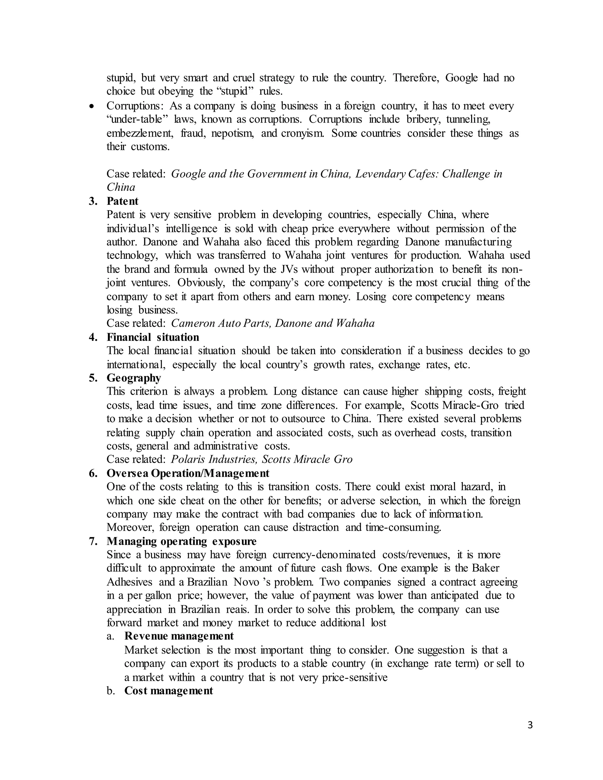 3
stupid, but very smart and cruel strategy to rule the country. Therefore, Google had no
choice but obeying the “stupid” rules.
 Corruptions: As a company is doing business in a foreign country, it has to meet every
“under-table” laws, known as corruptions. Corruptions include bribery, tunneling,
embezzlement, fraud, nepotism, and cronyism. Some countries consider these things as
their customs.
Case related: Google and the Government in China, Levendary Cafes: Challenge in
China
3. Patent
Patent is very sensitive problem in developing countries, especially China, where
individual’s intelligence is sold with cheap price everywhere without permission of the
author. Danone and Wahaha also faced this problem regarding Danone manufacturing
technology, which was transferred to Wahaha joint ventures for production. Wahaha used
the brand and formula owned by the JVs without proper authorization to benefit its non-
joint ventures. Obviously, the company’s core competency is the most crucial thing of the
company to set it apart from others and earn money. Losing core competency means
losing business.
Case related: Cameron Auto Parts, Danone and Wahaha
4. Financial situation
The local financial situation should be taken into consideration if a business decides to go
international, especially the local country’s growth rates, exchange rates, etc.
5. Geography
This criterion is always a problem. Long distance can cause higher shipping costs, freight
costs, lead time issues, and time zone differences. For example, Scotts Miracle-Gro tried
to make a decision whether or not to outsource to China. There existed several problems
relating supply chain operation and associated costs, such as overhead costs, transition
costs, general and administrative costs.
Case related: Polaris Industries, Scotts Miracle Gro
6. Oversea Operation/Management
One of the costs relating to this is transition costs. There could exist moral hazard, in
which one side cheat on the other for benefits; or adverse selection, in which the foreign
company may make the contract with bad companies due to lack of information.
Moreover, foreign operation can cause distraction and time-consuming.
7. Managing operating exposure
Since a business may have foreign currency-denominated costs/revenues, it is more
difficult to approximate the amount of future cash flows. One example is the Baker
Adhesives and a Brazilian Novo ’s problem. Two companies signed a contract agreeing
in a per gallon price; however, the value of payment was lower than anticipated due to
appreciation in Brazilian reais. In order to solve this problem, the company can use
forward market and money market to reduce additional lost
a. Revenue management
Market selection is the most important thing to consider. One suggestion is that a
company can export its products to a stable country (in exchange rate term) or sell to
a market within a country that is not very price-sensitive
b. Cost management
 