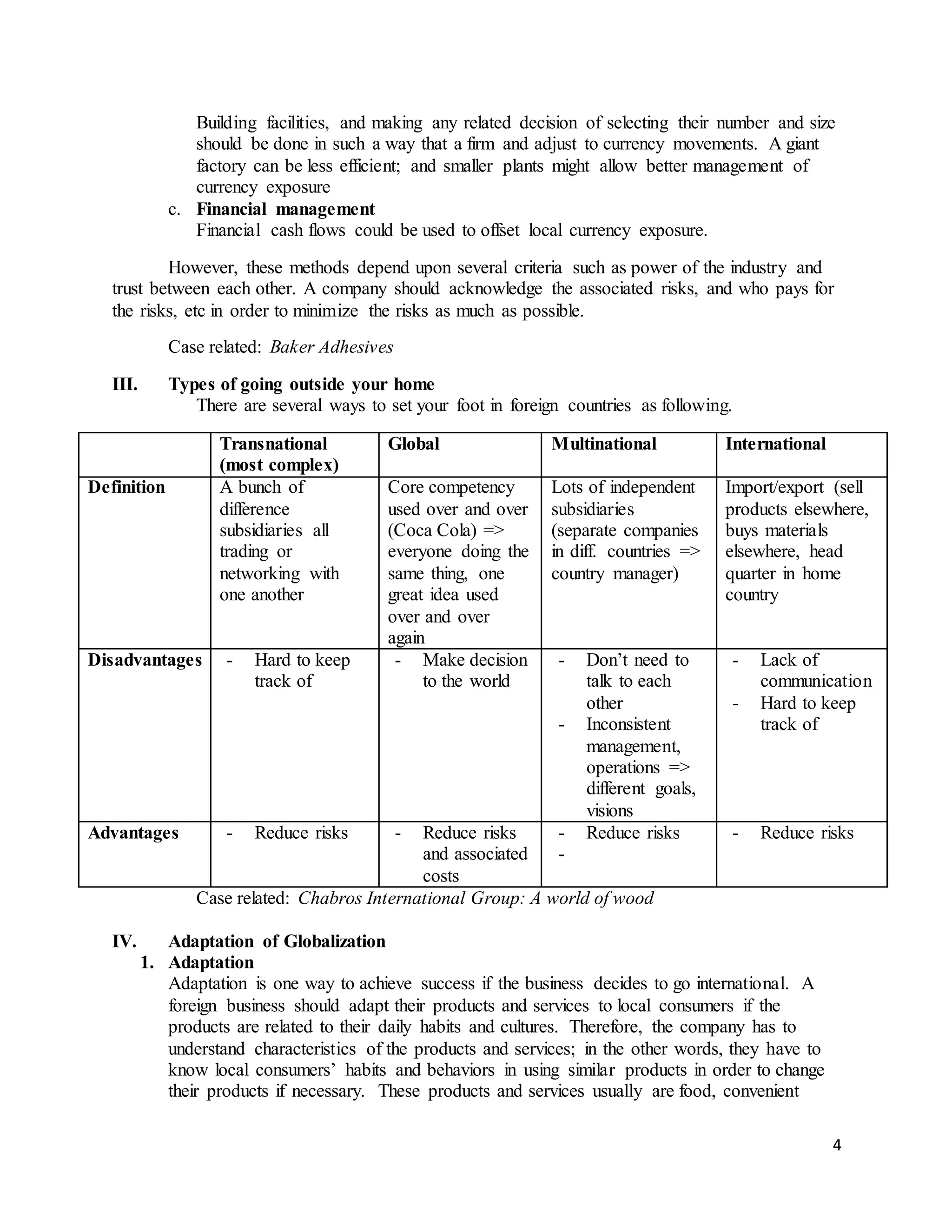 4
Building facilities, and making any related decision of selecting their number and size
should be done in such a way that a firm and adjust to currency movements. A giant
factory can be less efficient; and smaller plants might allow better management of
currency exposure
c. Financial management
Financial cash flows could be used to offset local currency exposure.
However, these methods depend upon several criteria such as power of the industry and
trust between each other. A company should acknowledge the associated risks, and who pays for
the risks, etc in order to minimize the risks as much as possible.
Case related: Baker Adhesives
III. Types of going outside your home
There are several ways to set your foot in foreign countries as following.
Transnational
(most complex)
Global Multinational International
Definition A bunch of
difference
subsidiaries all
trading or
networking with
one another
Core competency
used over and over
(Coca Cola) =>
everyone doing the
same thing, one
great idea used
over and over
again
Lots of independent
subsidiaries
(separate companies
in diff. countries =>
country manager)
Import/export (sell
products elsewhere,
buys materials
elsewhere, head
quarter in home
country
Disadvantages - Hard to keep
track of
- Make decision
to the world
- Don’t need to
talk to each
other
- Inconsistent
management,
operations =>
different goals,
visions
- Lack of
communication
- Hard to keep
track of
Advantages - Reduce risks - Reduce risks
and associated
costs
- Reduce risks
-
- Reduce risks
Case related: Chabros International Group: A world of wood
IV. Adaptation of Globalization
1. Adaptation
Adaptation is one way to achieve success if the business decides to go international. A
foreign business should adapt their products and services to local consumers if the
products are related to their daily habits and cultures. Therefore, the company has to
understand characteristics of the products and services; in the other words, they have to
know local consumers’ habits and behaviors in using similar products in order to change
their products if necessary. These products and services usually are food, convenient
 