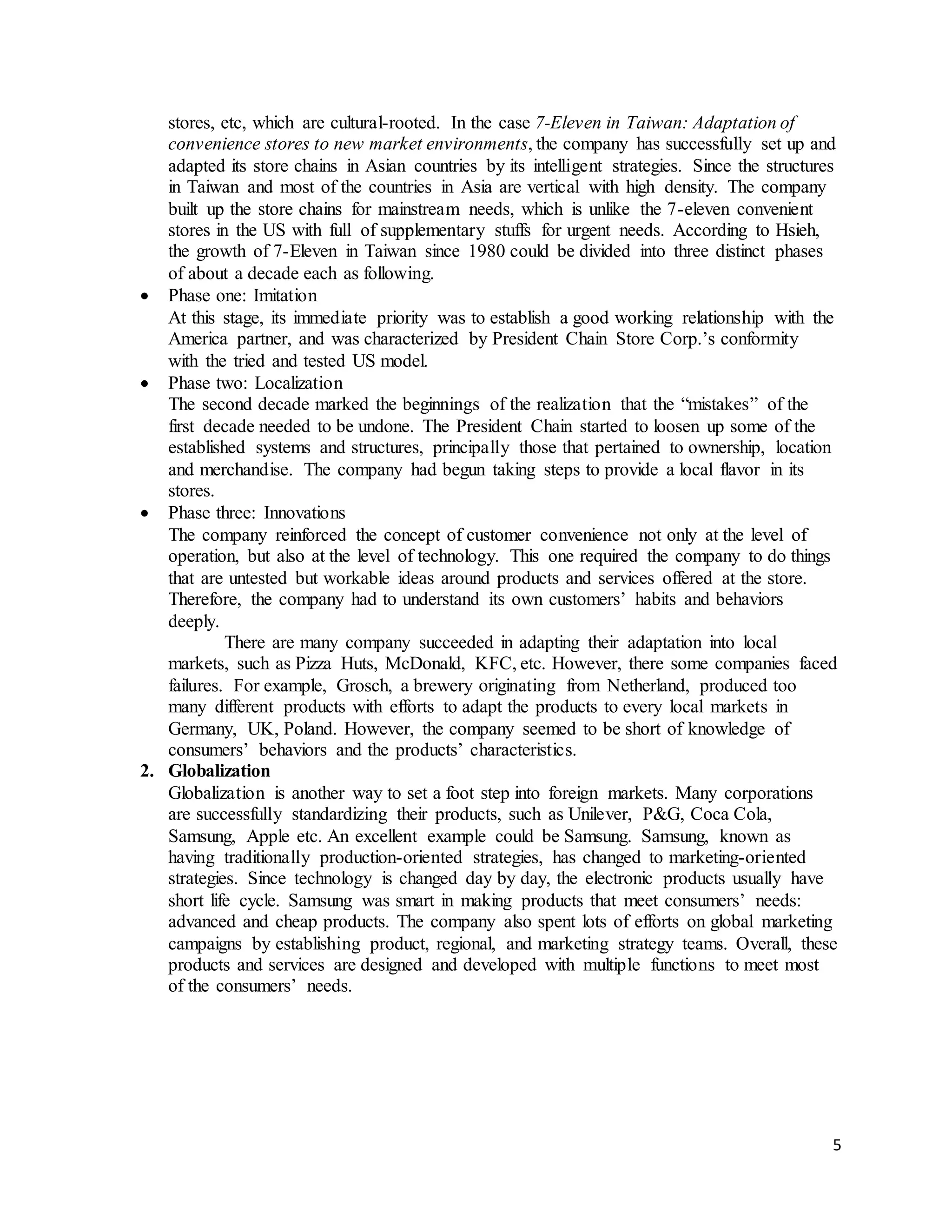 5
stores, etc, which are cultural-rooted. In the case 7-Eleven in Taiwan: Adaptation of
convenience stores to new market environments, the company has successfully set up and
adapted its store chains in Asian countries by its intelligent strategies. Since the structures
in Taiwan and most of the countries in Asia are vertical with high density. The company
built up the store chains for mainstream needs, which is unlike the 7-eleven convenient
stores in the US with full of supplementary stuffs for urgent needs. According to Hsieh,
the growth of 7-Eleven in Taiwan since 1980 could be divided into three distinct phases
of about a decade each as following.
 Phase one: Imitation
At this stage, its immediate priority was to establish a good working relationship with the
America partner, and was characterized by President Chain Store Corp.’s conformity
with the tried and tested US model.
 Phase two: Localization
The second decade marked the beginnings of the realization that the “mistakes” of the
first decade needed to be undone. The President Chain started to loosen up some of the
established systems and structures, principally those that pertained to ownership, location
and merchandise. The company had begun taking steps to provide a local flavor in its
stores.
 Phase three: Innovations
The company reinforced the concept of customer convenience not only at the level of
operation, but also at the level of technology. This one required the company to do things
that are untested but workable ideas around products and services offered at the store.
Therefore, the company had to understand its own customers’ habits and behaviors
deeply.
There are many company succeeded in adapting their adaptation into local
markets, such as Pizza Huts, McDonald, KFC, etc. However, there some companies faced
failures. For example, Grosch, a brewery originating from Netherland, produced too
many different products with efforts to adapt the products to every local markets in
Germany, UK, Poland. However, the company seemed to be short of knowledge of
consumers’ behaviors and the products’ characteristics.
2. Globalization
Globalization is another way to set a foot step into foreign markets. Many corporations
are successfully standardizing their products, such as Unilever, P&G, Coca Cola,
Samsung, Apple etc. An excellent example could be Samsung. Samsung, known as
having traditionally production-oriented strategies, has changed to marketing-oriented
strategies. Since technology is changed day by day, the electronic products usually have
short life cycle. Samsung was smart in making products that meet consumers’ needs:
advanced and cheap products. The company also spent lots of efforts on global marketing
campaigns by establishing product, regional, and marketing strategy teams. Overall, these
products and services are designed and developed with multiple functions to meet most
of the consumers’ needs.
 