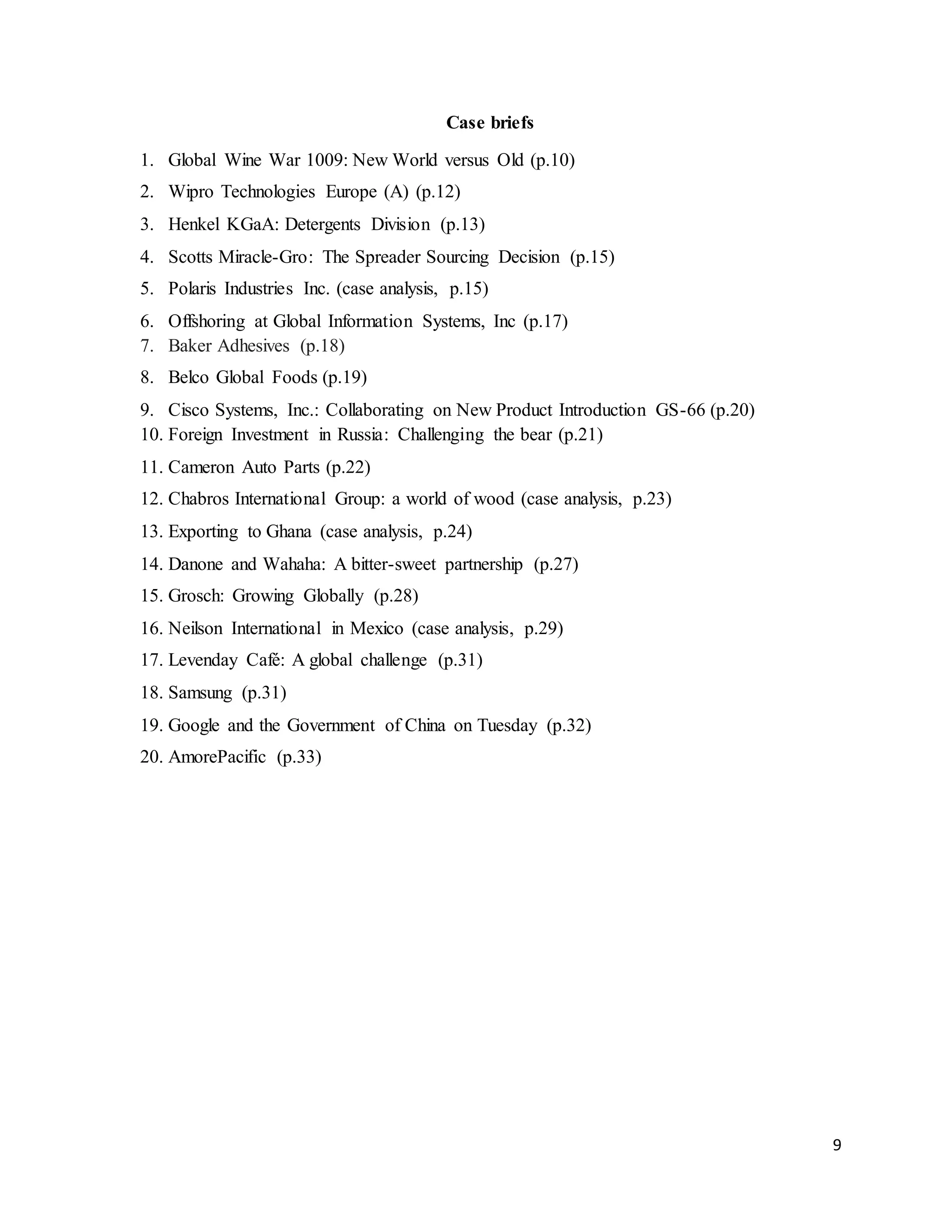 9
Case briefs
1. Global Wine War 1009: New World versus Old (p.10)
2. Wipro Technologies Europe (A) (p.12)
3. Henkel KGaA: Detergents Division (p.13)
4. Scotts Miracle-Gro: The Spreader Sourcing Decision (p.15)
5. Polaris Industries Inc. (case analysis, p.15)
6. Offshoring at Global Information Systems, Inc (p.17)
7. Baker Adhesives (p.18)
8. Belco Global Foods (p.19)
9. Cisco Systems, Inc.: Collaborating on New Product Introduction GS-66 (p.20)
10. Foreign Investment in Russia: Challenging the bear (p.21)
11. Cameron Auto Parts (p.22)
12. Chabros International Group: a world of wood (case analysis, p.23)
13. Exporting to Ghana (case analysis, p.24)
14. Danone and Wahaha: A bitter-sweet partnership (p.27)
15. Grosch: Growing Globally (p.28)
16. Neilson International in Mexico (case analysis, p.29)
17. Levenday Café: A global challenge (p.31)
18. Samsung (p.31)
19. Google and the Government of China on Tuesday (p.32)
20. AmorePacific (p.33)
 