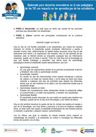 ● PASO 2. Desarrollo: en este paso se debe dar cuenta de las acciones
precisas que desarrollan los estudiantes.
 PASO 3. Cierre: escribir las principales conclusiones de su práctica
educativa.
Aprendo a jugar con las tic
Hoy en día se me facilita enseñarle a los estudiantes, por medio de muchos
recursos en donde el estudiante puede recolectar información y pueda a
prender mucho más, anteriormente no habían tantos recursos como hoy en día
solamente eran libros y la explicación del maestro. Hoy en día además de los
maestros esta el internet donde se encuentra cualquier tipo de información
requerida, puede ser en línea o escrito. Todo es más fácil con la tecnología ya
que nos facilita investigar y aprender, hay varios tipos de aprendizaje
pedagógico donde el estudiante puede desenvolverse que son:
 Aprendizaje vivencial:
Es una guía de experiencias donde se le permite al estudiante vivenciar
y fortalecer día a día su aprendizaje escolar.
 Aprendizaje invertido:
En donde se dan las herramientas como ayudas educativas y atreves
de videos o en línea de manera libre, y en la clase se hace una mesa
redonda o cualquier otro tipo de actividad para debatir los diferentes
temas que se van dictando en la clase y se van aclarando dudas que el
estudiante tenga.
 Aprendizaje basado en retos:
Pueden ser competencias entre estudiantes donde el estudiante refleje
su conocimiento y si están mal ayudarlos y resolver sus inquietudes.
 Aprendizaje flexible:
El estudiante puede descoger de que medio se ayuda para resolver sus
trabajos, puede ser en el uso de la tecnología o por medio de libros.
Hoy en día también tenemos la ayuda de las tic, donde nos explica el manejo o
uso de la tecnología, son muy claros y precisos a la hora de explicar cualquier
tema, en este caso nos ayuda a enseñarle al estudiante de una manera precisa
y motivarlo a aprender y adquirir nuevos conocimientos.
Las tic ofrece una guía al maestro en donde enseña cómo mejorar su
metodología de enseñar y el estudiante se motive e investigue los diferentes
temas de acuerdo con el área.
 