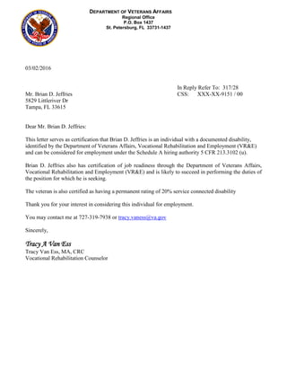 03/02/2016
In Reply Refer To: 317/28
Mr. Brian D. Jeffries CSS: XXX-XX-9151 / 00
5829 Littleriver Dr
Tampa, FL 33615
Dear Mr. Brian D. Jeffries:
This letter serves as certification that Brian D. Jeffries is an individual with a documented disability,
identified by the Department of Veterans Affairs, Vocational Rehabilitation and Employment (VR&E)
and can be considered for employment under the Schedule A hiring authority 5 CFR 213.3102 (u).
Brian D. Jeffries also has certification of job readiness through the Department of Veterans Affairs,
Vocational Rehabilitation and Employment (VR&E) and is likely to succeed in performing the duties of
the position for which he is seeking.
The veteran is also certified as having a permanent rating of 20% service connected disability
Thank you for your interest in considering this individual for employment.
You may contact me at 727-319-7938 or tracy.vaness@va.gov
Sincerely,
Tracy A Van Ess
Tracy Van Ess, MA, CRC
Vocational Rehabilitation Counselor
DEPARTMENT OF VETERANS AFFAIRS
Regional Office
P.O. Box 1437
St. Petersburg, FL 33731-1437
 