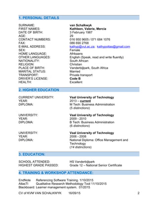 1. PERSONAL DETAILS
SURNAME: van Schalkwyk
FIRST NAMES: Kathleen, Valerie, Mercia
DATE OF BIRTH: 3 February 1987
AGE: 29
CONTACT NUMBERS: 016 950 9605 / 071 684 1076
FAX: 086 690 2768
E-MAIL ADDRESS: kathyp@vut.ac.za; kathypottas@gmail.com
SEX: Female
HOME LANGUAGE: Afrikaans
OTHER LANGUAGES: English (Speak, read and write fluently)
NATIONALITY: South African
RELIGION: Christian
PLACE OF BIRTH: Vanderbijlpark, South Africa
MARITAL STATUS: Married
TRANSPORT: Private transport
DRIVER’S LICENSE: Code B
HEALTH: Excellent
2. HIGHER EDUCATION
CURRENT UNIVERSITY: Vaal University of Technology
YEAR: 2013 – current
DIPLOMA: M Tech: Business Administration
(5 distinctions)
UNIVERSITY: Vaal University of Technology
YEAR: 2009 - 2010
DIPLOMA: B Tech: Business Administration
(6 distinctions)
UNIVERSITY: Vaal University of Technology
YEAR: 2006 - 2008
DIPLOMA: National Diploma: Office Management and
Technology
(14 distinctions)
3. EDUCATION:
SCHOOL ATTENDED: HS Vanderbijlpark
HIGHEST GRADE PASSED: Grade 12 – National Senior Certificate
4. TRAINING & WORKSHOP ATTENDANCE:
EndNote Referencing Software Training. 1/10/2015
AtlasTI Qualitative Research Methodology Tool 11/10/2015
Blackboard: Learner management system. 01/2015
CV of KVM VAN SCHALKWYK 16/09/15 2
 