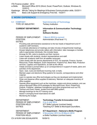 ITS Finance enabler: 2014
e-Skills: Microsoft Office 2010 (Word, Excel, PowerPoint, Outlook, Windows 8).
10/2013
Kwelanga: Minute Taking for Meetings & Business Communication skills. 03/2011
IEFA: Basic Life Support & Emergency First Aid. 10/2011
5. WORK EXPERIENCE
5.1 COMPANY: Vaal University of Technology
TYPE OF INDUSTRY: Tertiary Institution
CURRENT DEPARTMENT: Information & Communication Technology
and
Software Studies
PERIOD OF EMPLOYMENT: 1 March 2010 to current
POSITION: Administrator (Post level 11)
DUTIES:
- Providing sole administrative assistance to the two heads of department and 41
academic staff members;
- Co-ordinate attendance of meetings and take minutes of departmental meetings;
- Answer telephones and provide callers with information, take messages or transfer
calls to appropriate individuals, this includes faxes;
- Arrange for WIL visits to students and their mentors;
- Liaise closely with students, student representatives and staff;
- Liaise with academic staff from all satellite campuses;
- Liaise closely with the service departments of VUT, for example: Finance, Human
Resources, Public Relations, Exam Department, Postal & Fax, Motor fleet, Protection
services, Logistics and Operations, as well as the offices
- Initiate and lead a prompt follow up on correspondence in support of needs, plans and
activities of the department;
- Open, read, route and distribute incoming mail, e-mails;
- Maintain paper and electronic filing systems for records, correspondence and other
material;
- Learn to operate new office technologies as they are developed and implemented;
- Order and dispense office supplies & stationery. Maintain an adequate inventory of
office supplies;
- Operate office equipment such as fax machines, copiers and phone systems, and use
various Microsoft Office 2016 packages for Microsoft Excel, Word, PowerPoint,
Outlook, Publisher, database management and other programmes such as ITS,
Techsys and Exam Viewer, student and staff SMS system;
- Manage bookings for the ICT training room;
- Assist in arranging travel reservations for staff;
- Monitoring the budget.
DEPARTMENT: Technology Transfer & Innovation Unit
PERIOD OF EMPLOYMENT: 2 to 4 July 2014
POSITION HELD: ICT Skills Lecturer (contract basis)
DUTIES: Teaching ICT Skills to Municipal Councillors.
DEPARTMENT: ICT Department – National e-Skills Program
PERIOD OF EMPLOYMENT: 9 November 2013 to 29 March 2014
POSITION HELD: e-Skills Facilitator (contract basis)
CV of KVM VAN SCHALKWYK 16/09/15 3
 