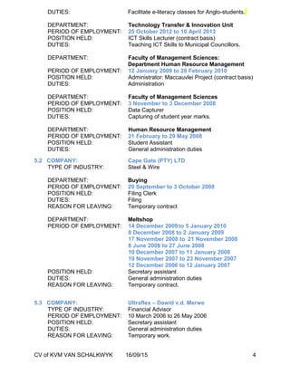 DUTIES: Facilitate e-literacy classes for Anglo-students.
DEPARTMENT: Technology Transfer & Innovation Unit
PERIOD OF EMPLOYMENT: 25 October 2012 to 10 April 2013
POSITION HELD: ICT Skills Lecturer (contract basis)
DUTIES: Teaching ICT Skills to Municipal Councillors.
DEPARTMENT: Faculty of Management Sciences:
Department Human Resource Management
PERIOD OF EMPLOYMENT: 12 January 2009 to 28 February 2010
POSITION HELD: Administrator: Maccauvlei Project (contract basis)
DUTIES: Administration
DEPARTMENT: Faculty of Management Sciences
PERIOD OF EMPLOYMENT: 3 November to 3 December 2008
POSITION HELD: Data Capturer
DUTIES: Capturing of student year marks.
DEPARTMENT: Human Resource Management
PERIOD OF EMPLOYMENT: 21 February to 29 May 2008
POSITION HELD: Student Assistant
DUTIES: General administration duties
5.2 COMPANY: Cape Gate (PTY) LTD
TYPE OF INDUSTRY: Steel & Wire
DEPARTMENT: Buying
PERIOD OF EMPLOYMENT: 29 September to 3 October 2008
POSITION HELD: Filing Clerk
DUTIES: Filing
REASON FOR LEAVING: Temporary contract
DEPARTMENT: Meltshop
PERIOD OF EMPLOYMENT: 14 December 2009to 5 January 2010
8 December 2008 to 2 January 2009
17 November 2008 to 21 November 2008
6 June 2008 to 27 June 2008
10 December 2007 to 11 January 2008
19 November 2007 to 23 November 2007
12 December 2006 to 12 January 2007
POSITION HELD: Secretary assistant
DUTIES: General administration duties
REASON FOR LEAVING: Temporary contract.
5.3 COMPANY: Ultraflex – Dawid v.d. Merwe
TYPE OF INDUSTRY: Financial Advisor
PERIOD OF EMPLOYMENT: 10 March 2006 to 26 May 2006
POSITION HELD: Secretary assistant
DUTIES: General administration duties
REASON FOR LEAVING: Temporary work.
CV of KVM VAN SCHALKWYK 16/09/15 4
 