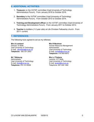 6. ADDITIONAL ACTIVITIES:
1. Treasurer on the VUTAF committee (Vaal University of Technology
Administrators Forum). From January 2016 to October 2016.
2. Secretary to the VUTAF committee (Vaal University of Technology
Administrators Forum). From October 2012 to October 2014.
3. Training and Development officer on the VUTAF committee (Vaal University of
Technology Administrators Forum). From January 2011 to October 2012.
4. Teacher to toddlers (1-3 year olds) at Life Christian Fellowship church. From
2011- current.
7. REFERENCES:
The following have agreed to act as my referees:
Mrs A Lombard Mrs R Moolman
Director: E-Skills Human Resource Management
Vaal University of Technology Administrator
E-mail: alombard@vut.ac.za Vaal University of Technology
Telephone: 082 331 2003 E-mail: rochelle@vut.ac.za
Telephone: 016 950 6872
Mr T Motaung Mrs LJ Thabane
Administrator Lecturer: ICT Skills
Vaal University of Technology Vaal University of Technology
E-mail: tholo@vut.ac.za E-mail: leratok@vut.ac.za
Telephone: 072 310 8048 Telephone: 061 249 1482
CV of KVM VAN SCHALKWYK 16/09/15 5
 