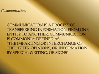 Communication:
COMMUNICATION IS A PROCESS OF
TRANSFERRING INFORMATION FROM ONE
ENTITY TO ANOTHER. COMMUNICATION
IS COMMONLY DEFINED AS
"THE IMPARTING OR INTERCHANGE OF
THOUGHTS, OPINIONS, OR INFORMATION
BY SPEECH, WRITING, OR SIGNS".

 