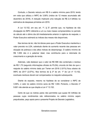 Contudo, o Decreto reduziu em R$ 8 o salário mínimo para 2019, tendo
em vista que utilizou o INPC de 3,56% (índice de 12 meses acumulado até
dezembro de 2018). A redução implicará uma redução de R$ 2,4 bilhões na
estimativa de despesas primárias em 2019.
A Lei 13.152, em seu art. 1º, § 2º, permite que, na hipótese de não
divulgação do INPC referente a um ou mais meses compreendidos no período
do cálculo até o último dia útil imediatamente anterior à vigência do reajuste, o
Poder Executivo estimará os índices dos meses não disponíveis.
Nos termos da lei, não há óbices para que o Poder Executivo mantenha o
valor previsto na LOA, sobretudo diante do aumento recente das pessoas em
situação de pobreza e dos altos índices de desemprego. O salário mínimo de
R$ 1.006 não é o patamar ideal, mas contribuiria para a retomada do
crescimento e a geração de renda.
Ademais, vale destacar que o valor de R$ 998 não contempla o resíduo
de R$ 1,75 (segundo informações oficiais do PLOA), oriundo do fato de que o
reajuste do salário mínimo dado por Temer em 2018 (1,81%) ficou abaixo do
INPC de 2017 (2,07%). Nos termos do § 3º do art. 1º da Lei nº 13.152,
eventuais resíduos devem ser compensados no reajuste subsequente.
Diante do exposto, mesmo na hipótese de se considerar o INPC de
3,56%, o valor do salário mínimo seria de R$ 1.000. Portanto, o Decreto nº
9.661 não atende ao que dispõe a Lei nº 13.152.
Certo de que os nobres pares não permitirão que quase 50 milhões de
pessoas cujos rendimentos são referenciados no salário mínimo sejam
prejudicadas, peço apoio para o presente Projeto de Decreto Legislativo.
Senadora xxxxxxx
 