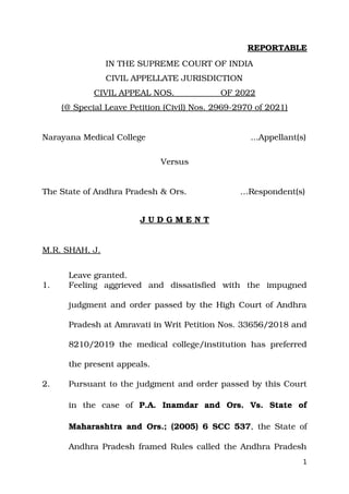 REPORTABLE
IN THE SUPREME COURT OF INDIA
CIVIL APPELLATE JURISDICTION
CIVIL APPEAL NOS. OF 2022
(@ Special Leave Petition (Civil) Nos. 2969­2970 of 2021)
Narayana Medical College ...Appellant(s)
Versus
The State of Andhra Pradesh & Ors. …Respondent(s)
J U D G M E N T
M.R. SHAH, J.
Leave granted.
1. Feeling aggrieved and dissatisfied with the impugned
judgment and order passed by the High Court of Andhra
Pradesh at Amravati in Writ Petition Nos. 33656/2018 and
8210/2019 the medical college/institution has preferred
the present appeals.
2. Pursuant to the judgment and order passed by this Court
in the case of P.A. Inamdar and Ors. Vs. State of
Maharashtra and Ors.; (2005) 6 SCC 537, the State of
Andhra Pradesh framed Rules called the Andhra Pradesh
1
Digitally signed by
NIRMALA NEGI
Date: 2022.11.07
17:07:01 IST
Reason:
Signature Not Verified
 