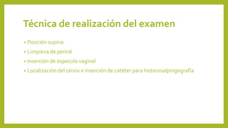 Técnica de realización del examen
• Posición supina
• Limpieza de periné
• Inserción de especulo vaginal
• Localización del cérvix e inserción de catéter para histerosalpingografía
 