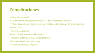 Complicaciones
• Sangrado e infección
• Advertir sobre descarga vaginal clara < a 24h (no sangrado profuso)
• Vigilar desarrollo de fiebre o leucorrea ´fétida 2-4 días después del procedimiento
• Dolor cólico
• Reacción vasovagal
• Reacción aséptico local o al contraste
• Reacción sistémica al material del contraste
• Perforación del útero o trompas
• Lesión a embarazo temprano
 