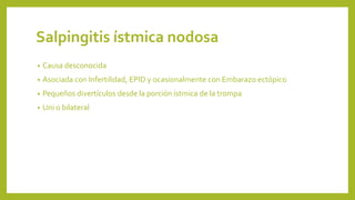 Salpingitis ístmica nodosa
• Causa desconocida
• Asociada con Infertilidad, EPID y ocasionalmente con Embarazo ectópico
• Pequeños divertículos desde la porción ístmica de la trompa
• Uni o bilateral
 