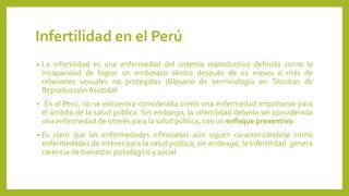 Infertilidad en el Perú
• La infertilidad es una enfermedad del sistema reproductivo definida como la
incapacidad de lograr un embarazo clínico después de 12 meses o más de
relaciones sexuales no protegidas (Glosario de terminología en Técnicas de
Reproducción Asistida)
• En el Perú, no se encuentra considerada como una enfermedad importante para
el ámbito de la salud pública. Sin embargo, la infertilidad debería ser considerada
una enfermedad de interés para la salud pública, con un enfoque preventivo.
• Es claro que las enfermedades infecciosas aún siguen caracterizándose como
enfermedades de interés para la salud pública; sin embrago, la Infertilidad genera
carencia de bienestar psicológico y social
 