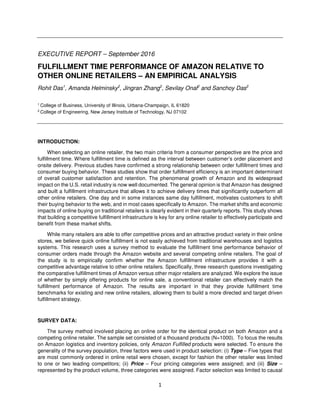 1
EXECUTIVE REPORT – September 2016
FULFILLMENT TIME PERFORMANCE OF AMAZON RELATIVE TO
OTHER ONLINE RETAILERS – AN EMPIRICAL ANALYSIS
Rohit Das1
, Amanda Helminsky2
, Jingran Zhang2
, Sevilay Onal2
and Sanchoy Das2
1 College of Business, University of Illinois, Urbana-Champaign, IL 61820
2 College of Engineering, New Jersey Institute of Technology, NJ 07102
INTRODUCTION:
When selecting an online retailer, the two main criteria from a consumer perspective are the price and
fulfillment time. Where fulfillment time is defined as the interval between customer’s order placement and
onsite delivery. Previous studies have confirmed a strong relationship between order fulﬁllment times and
consumer buying behavior. These studies show that order fulfillment efficiency is an important determinant
of overall customer satisfaction and retention. The phenomenal growth of Amazon and its widespread
impact on the U.S. retail industry is now well documented. The general opinion is that Amazon has designed
and built a fulfillment infrastructure that allows it to achieve delivery times that significantly outperform all
other online retailers. One day and in some instances same day fulfillment, motivates customers to shift
their buying behavior to the web, and in most cases specifically to Amazon. The market shifts and economic
impacts of online buying on traditional retailers is clearly evident in their quarterly reports. This study shows
that building a competitive fulfillment infrastructure is key for any online retailer to effectively participate and
benefit from these market shifts.
While many retailers are able to offer competitive prices and an attractive product variety in their online
stores, we believe quick online fulfillment is not easily achieved from traditional warehouses and logistics
systems. This research uses a survey method to evaluate the fulfillment time performance behavior of
consumer orders made through the Amazon website and several competing online retailers. The goal of
the study is to empirically confirm whether the Amazon fulfillment infrastructure provides it with a
competitive advantage relative to other online retailers. Specifically, three research questions investigating
the comparative fulfillment times of Amazon versus other major retailers are analyzed. We explore the issue
of whether by simply offering products for online sale, a conventional retailer can effectively match the
fulfillment performance of Amazon. The results are important in that they provide fulfillment time
benchmarks for existing and new online retailers, allowing them to build a more directed and target driven
fulfillment strategy.
SURVEY DATA:
The survey method involved placing an online order for the identical product on both Amazon and a
competing online retailer. The sample set consisted of a thousand products (N=1000). To focus the results
on Amazon logistics and inventory policies, only Amazon Fulfilled products were selected. To ensure the
generality of the survey population, three factors were used in product selection: (i) Type – Five types that
are most commonly ordered in online retail were chosen, except for fashion the other retailer was limited
to one or two leading competitors; (ii) Price – Four pricing categories were assigned; and (iii) Size –
represented by the product volume, three categories were assigned. Factor selection was limited to causal
 