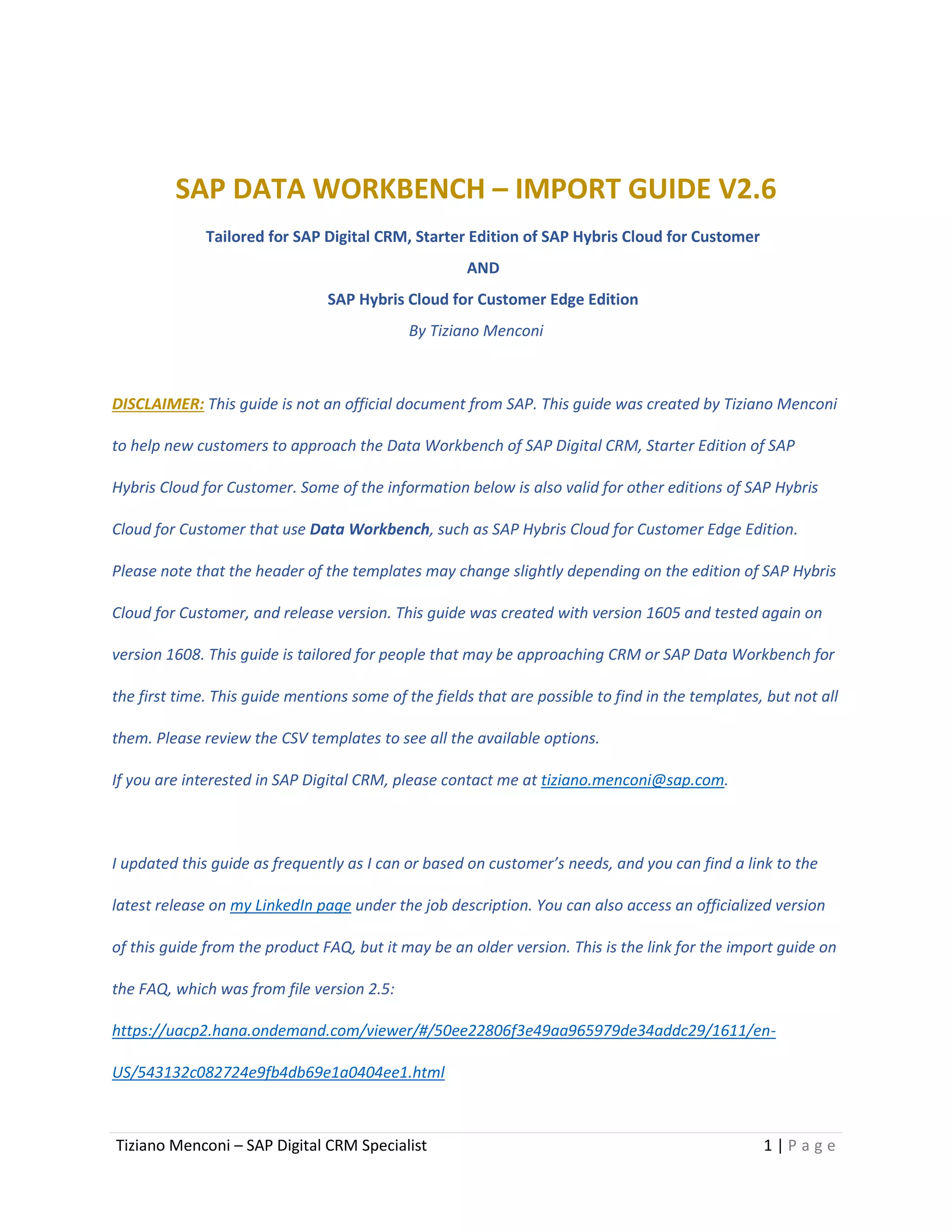 Tiziano Menconi – SAP Digital CRM Specialist 1 | P a g e
SAP DATA WORKBENCH – IMPORT GUIDE V2.6
Tailored for SAP Digital CRM, Starter Edition of SAP Hybris Cloud for Customer
AND
SAP Hybris Cloud for Customer Edge Edition
By Tiziano Menconi
DISCLAIMER: This guide is not an official document from SAP. This guide was created by Tiziano Menconi
to help new customers to approach the Data Workbench of SAP Digital CRM, Starter Edition of SAP
Hybris Cloud for Customer. Some of the information below is also valid for other editions of SAP Hybris
Cloud for Customer that use Data Workbench, such as SAP Hybris Cloud for Customer Edge Edition.
Please note that the header of the templates may change slightly depending on the edition of SAP Hybris
Cloud for Customer, and release version. This guide was created with version 1605 and tested again on
version 1608. This guide is tailored for people that may be approaching CRM or SAP Data Workbench for
the first time. This guide mentions some of the fields that are possible to find in the templates, but not all
them. Please review the CSV templates to see all the available options.
If you are interested in SAP Digital CRM, please contact me at tiziano.menconi@sap.com.
I updated this guide as frequently as I can or based on customer’s needs, and you can find a link to the
latest release on my LinkedIn page under the job description. You can also access an officialized version
of this guide from the product FAQ, but it may be an older version. This is the link for the import guide on
the FAQ, which was from file version 2.5:
https://uacp2.hana.ondemand.com/viewer/#/50ee22806f3e49aa965979de34addc29/1611/en-
US/543132c082724e9fb4db69e1a0404ee1.html
 