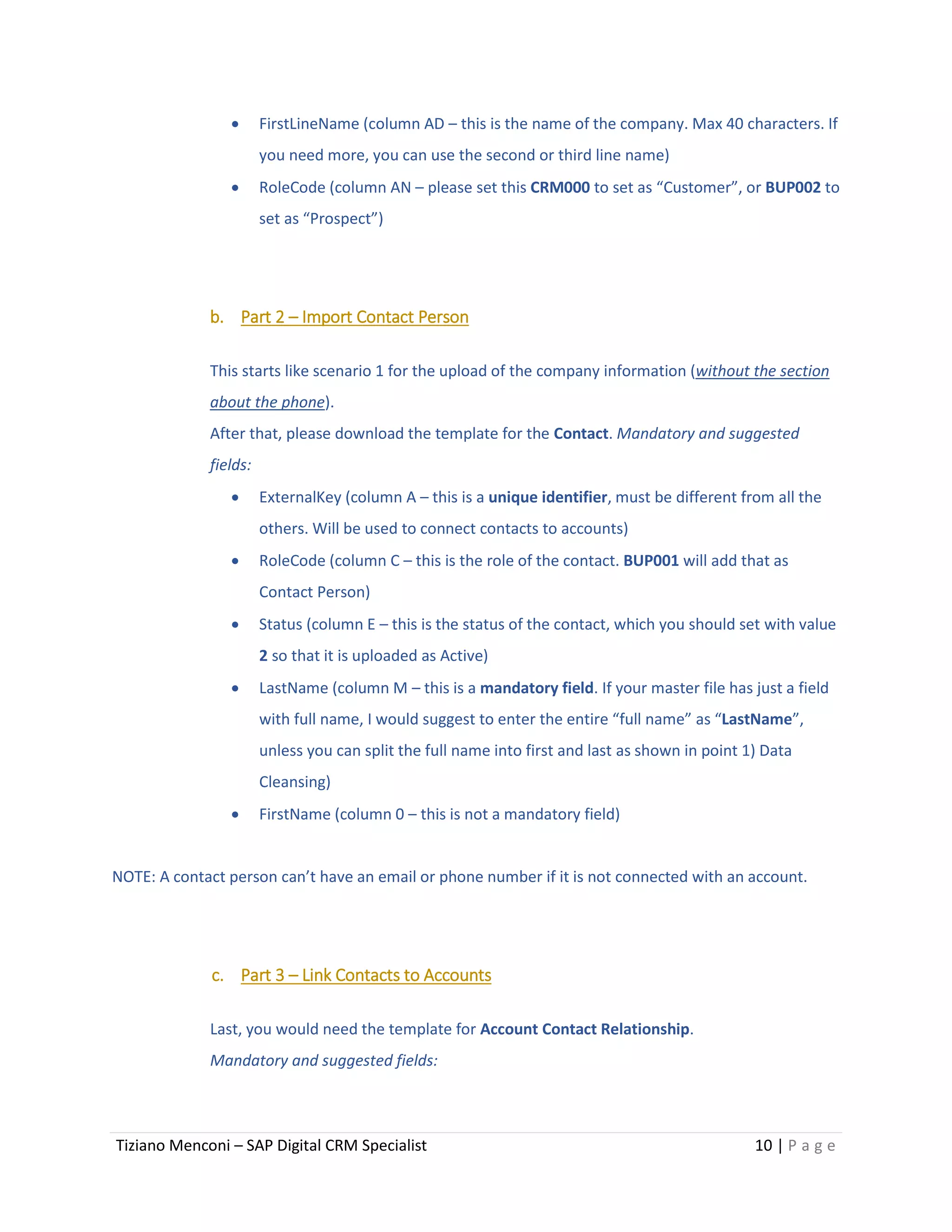Tiziano Menconi – SAP Digital CRM Specialist 10 | P a g e
 FirstLineName (column AD – this is the name of the company. Max 40 characters. If
you need more, you can use the second or third line name)
 RoleCode (column AN – please set this CRM000 to set as “Customer”, or BUP002 to
set as “Prospect”)
b. Part 2 – Import Contact Person
This starts like scenario 1 for the upload of the company information (without the section
about the phone).
After that, please download the template for the Contact. Mandatory and suggested
fields:
 ExternalKey (column A – this is a unique identifier, must be different from all the
others. Will be used to connect contacts to accounts)
 RoleCode (column C – this is the role of the contact. BUP001 will add that as
Contact Person)
 Status (column E – this is the status of the contact, which you should set with value
2 so that it is uploaded as Active)
 LastName (column M – this is a mandatory field. If your master file has just a field
with full name, I would suggest to enter the entire “full name” as “LastName”,
unless you can split the full name into first and last as shown in point 1) Data
Cleansing)
 FirstName (column 0 – this is not a mandatory field)
NOTE: A contact person can’t have an email or phone number if it is not connected with an account.
c. Part 3 – Link Contacts to Accounts
Last, you would need the template for Account Contact Relationship.
Mandatory and suggested fields:
 