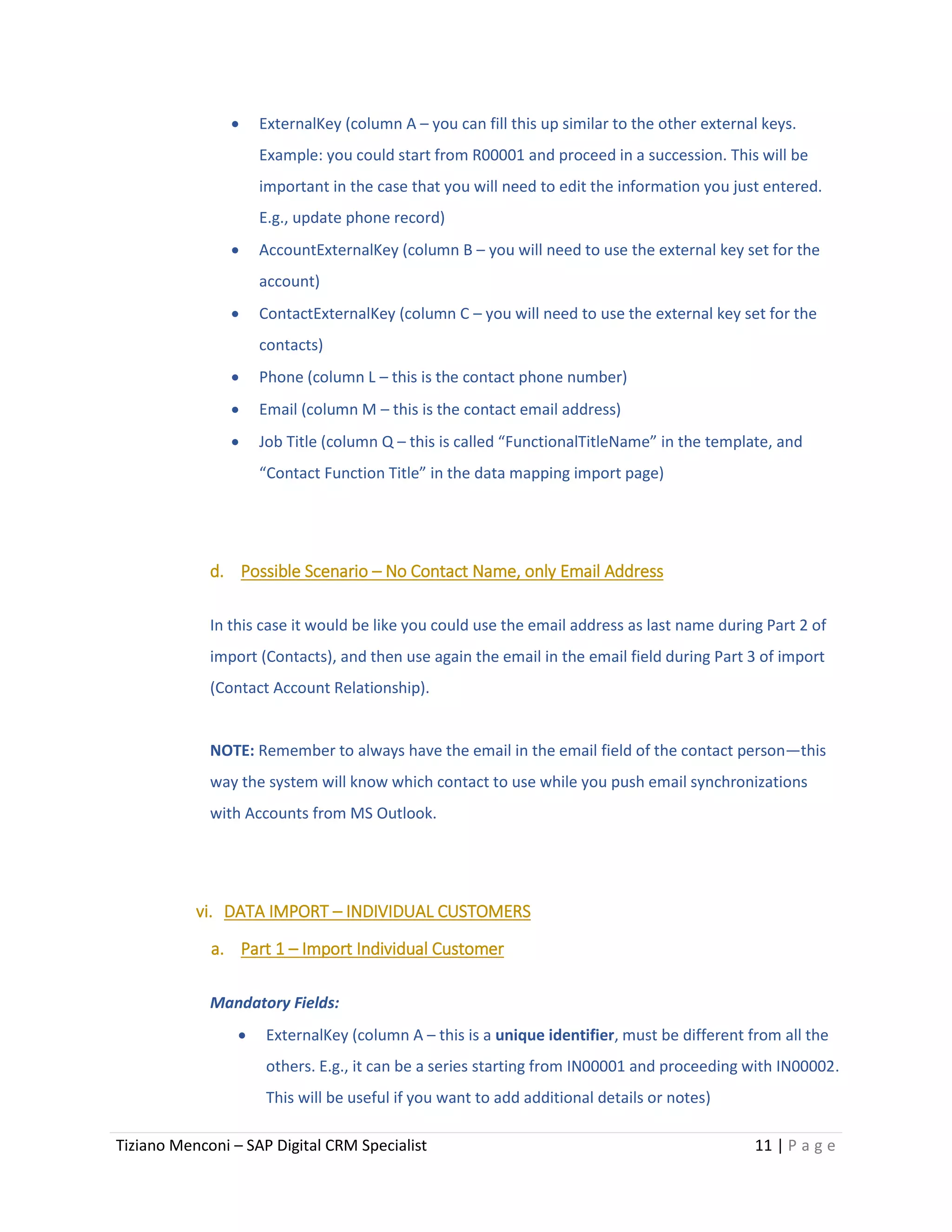 Tiziano Menconi – SAP Digital CRM Specialist 11 | P a g e
 ExternalKey (column A – you can fill this up similar to the other external keys.
Example: you could start from R00001 and proceed in a succession. This will be
important in the case that you will need to edit the information you just entered.
E.g., update phone record)
 AccountExternalKey (column B – you will need to use the external key set for the
account)
 ContactExternalKey (column C – you will need to use the external key set for the
contacts)
 Phone (column L – this is the contact phone number)
 Email (column M – this is the contact email address)
 Job Title (column Q – this is called “FunctionalTitleName” in the template, and
“Contact Function Title” in the data mapping import page)
d. Possible Scenario – No Contact Name, only Email Address
In this case it would be like you could use the email address as last name during Part 2 of
import (Contacts), and then use again the email in the email field during Part 3 of import
(Contact Account Relationship).
NOTE: Remember to always have the email in the email field of the contact person—this
way the system will know which contact to use while you push email synchronizations
with Accounts from MS Outlook.
vi. DATA IMPORT – INDIVIDUAL CUSTOMERS
a. Part 1 – Import Individual Customer
Mandatory Fields:
 ExternalKey (column A – this is a unique identifier, must be different from all the
others. E.g., it can be a series starting from IN00001 and proceeding with IN00002.
This will be useful if you want to add additional details or notes)
 