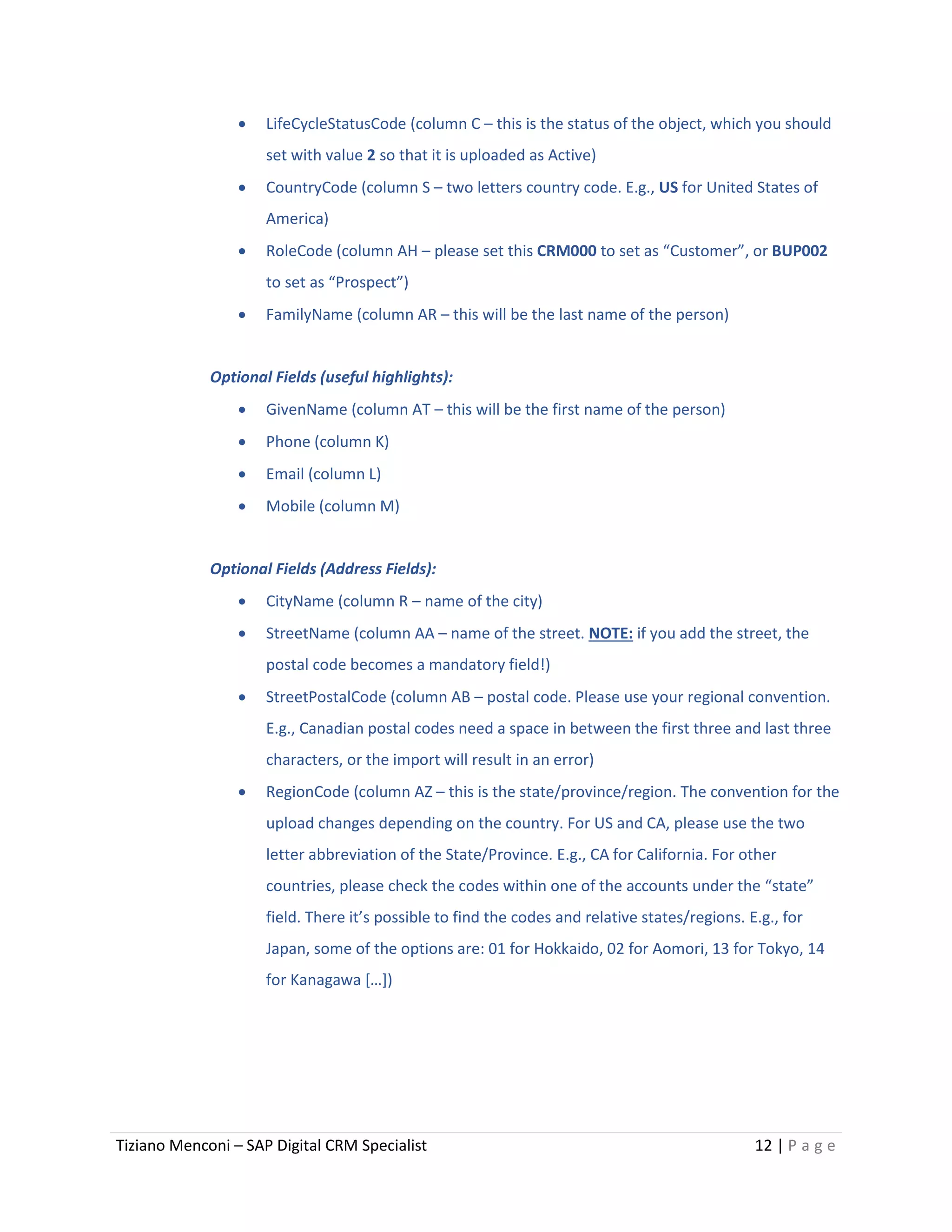 Tiziano Menconi – SAP Digital CRM Specialist 12 | P a g e
 LifeCycleStatusCode (column C – this is the status of the object, which you should
set with value 2 so that it is uploaded as Active)
 CountryCode (column S – two letters country code. E.g., US for United States of
America)
 RoleCode (column AH – please set this CRM000 to set as “Customer”, or BUP002
to set as “Prospect”)
 FamilyName (column AR – this will be the last name of the person)
Optional Fields (useful highlights):
 GivenName (column AT – this will be the first name of the person)
 Phone (column K)
 Email (column L)
 Mobile (column M)
Optional Fields (Address Fields):
 CityName (column R – name of the city)
 StreetName (column AA – name of the street. NOTE: if you add the street, the
postal code becomes a mandatory field!)
 StreetPostalCode (column AB – postal code. Please use your regional convention.
E.g., Canadian postal codes need a space in between the first three and last three
characters, or the import will result in an error)
 RegionCode (column AZ – this is the state/province/region. The convention for the
upload changes depending on the country. For US and CA, please use the two
letter abbreviation of the State/Province. E.g., CA for California. For other
countries, please check the codes within one of the accounts under the “state”
field. There it’s possible to find the codes and relative states/regions. E.g., for
Japan, some of the options are: 01 for Hokkaido, 02 for Aomori, 13 for Tokyo, 14
for Kanagawa […])
 