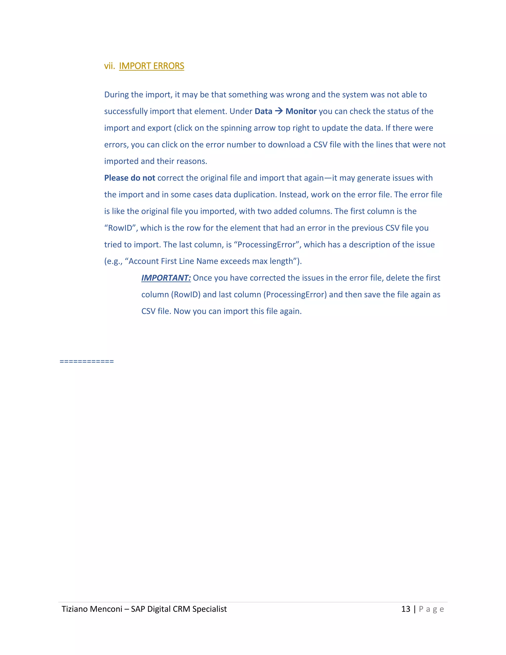 Tiziano Menconi – SAP Digital CRM Specialist 13 | P a g e
vii. IMPORT ERRORS
During the import, it may be that something was wrong and the system was not able to
successfully import that element. Under Data  Monitor you can check the status of the
import and export (click on the spinning arrow top right to update the data. If there were
errors, you can click on the error number to download a CSV file with the lines that were not
imported and their reasons.
Please do not correct the original file and import that again—it may generate issues with
the import and in some cases data duplication. Instead, work on the error file. The error file
is like the original file you imported, with two added columns. The first column is the
“RowID”, which is the row for the element that had an error in the previous CSV file you
tried to import. The last column, is “ProcessingError”, which has a description of the issue
(e.g., “Account First Line Name exceeds max length”).
IMPORTANT: Once you have corrected the issues in the error file, delete the first
column (RowID) and last column (ProcessingError) and then save the file again as
CSV file. Now you can import this file again.
============
 