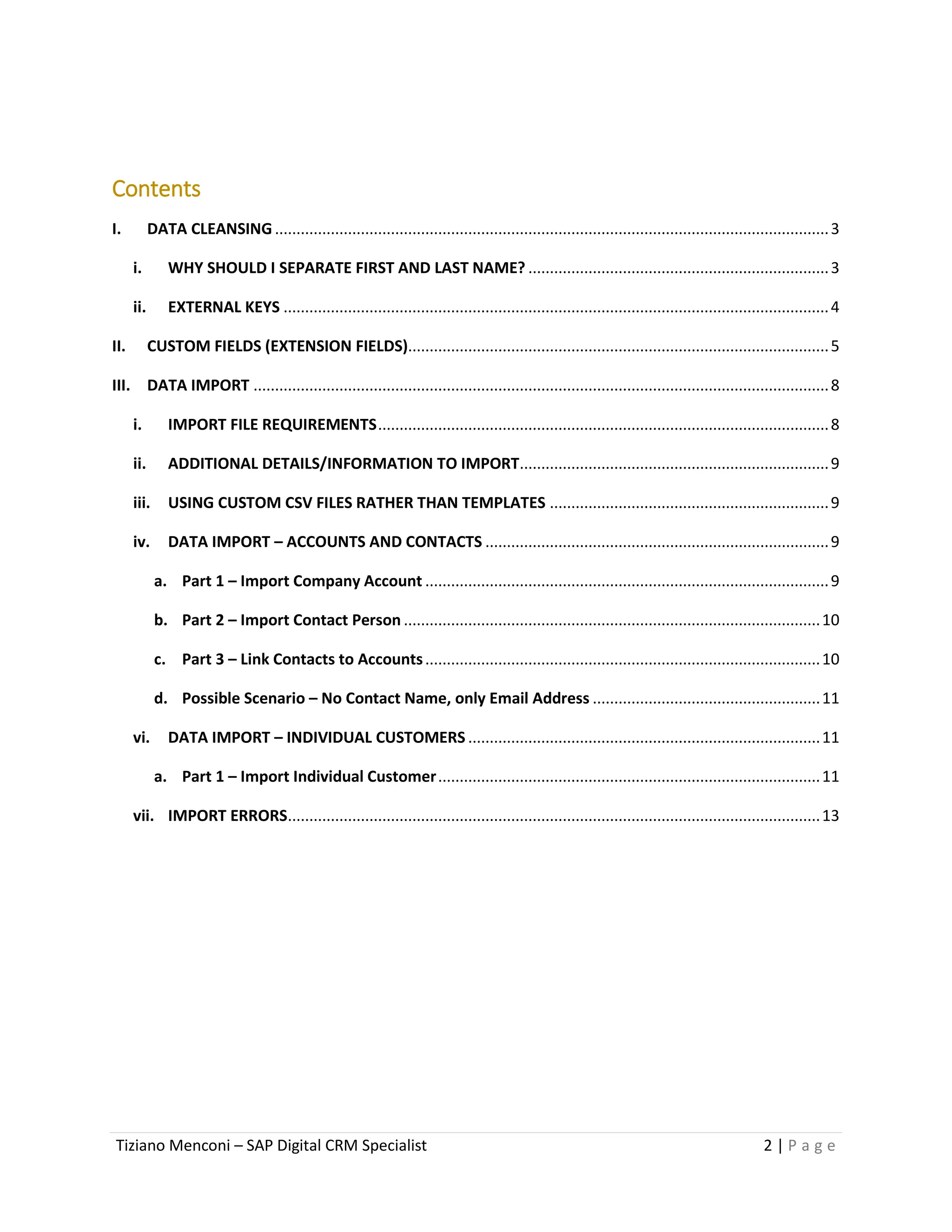 Tiziano Menconi – SAP Digital CRM Specialist 2 | P a g e
Contents
I. DATA CLEANSING.................................................................................................................................3
i. WHY SHOULD I SEPARATE FIRST AND LAST NAME? ......................................................................3
ii. EXTERNAL KEYS ...............................................................................................................................4
II. CUSTOM FIELDS (EXTENSION FIELDS)..................................................................................................5
III. DATA IMPORT ......................................................................................................................................8
i. IMPORT FILE REQUIREMENTS.........................................................................................................8
ii. ADDITIONAL DETAILS/INFORMATION TO IMPORT........................................................................9
iii. USING CUSTOM CSV FILES RATHER THAN TEMPLATES .................................................................9
iv. DATA IMPORT – ACCOUNTS AND CONTACTS ................................................................................9
a. Part 1 – Import Company Account ..............................................................................................9
b. Part 2 – Import Contact Person .................................................................................................10
c. Part 3 – Link Contacts to Accounts............................................................................................10
d. Possible Scenario – No Contact Name, only Email Address .....................................................11
vi. DATA IMPORT – INDIVIDUAL CUSTOMERS ..................................................................................11
a. Part 1 – Import Individual Customer.........................................................................................11
vii. IMPORT ERRORS............................................................................................................................13
 