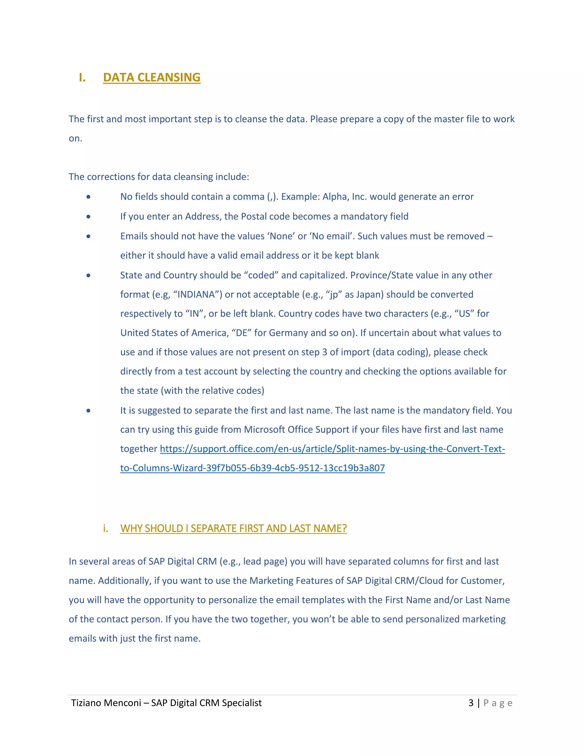 Tiziano Menconi – SAP Digital CRM Specialist 3 | P a g e
I. DATA CLEANSING
The first and most important step is to cleanse the data. Please prepare a copy of the master file to work
on.
The corrections for data cleansing include:
 No fields should contain a comma (,). Example: Alpha, Inc. would generate an error
 If you enter an Address, the Postal code becomes a mandatory field
 Emails should not have the values ‘None’ or ‘No email’. Such values must be removed –
either it should have a valid email address or it be kept blank
 State and Country should be “coded” and capitalized. Province/State value in any other
format (e.g, “INDIANA”) or not acceptable (e.g., “jp” as Japan) should be converted
respectively to “IN”, or be left blank. Country codes have two characters (e.g., “US” for
United States of America, “DE” for Germany and so on). If uncertain about what values to
use and if those values are not present on step 3 of import (data coding), please check
directly from a test account by selecting the country and checking the options available for
the state (with the relative codes)
 It is suggested to separate the first and last name. The last name is the mandatory field. You
can try using this guide from Microsoft Office Support if your files have first and last name
together https://support.office.com/en-us/article/Split-names-by-using-the-Convert-Text-
to-Columns-Wizard-39f7b055-6b39-4cb5-9512-13cc19b3a807
i. WHY SHOULD I SEPARATE FIRST AND LAST NAME?
In several areas of SAP Digital CRM (e.g., lead page) you will have separated columns for first and last
name. Additionally, if you want to use the Marketing Features of SAP Digital CRM/Cloud for Customer,
you will have the opportunity to personalize the email templates with the First Name and/or Last Name
of the contact person. If you have the two together, you won’t be able to send personalized marketing
emails with just the first name.
 