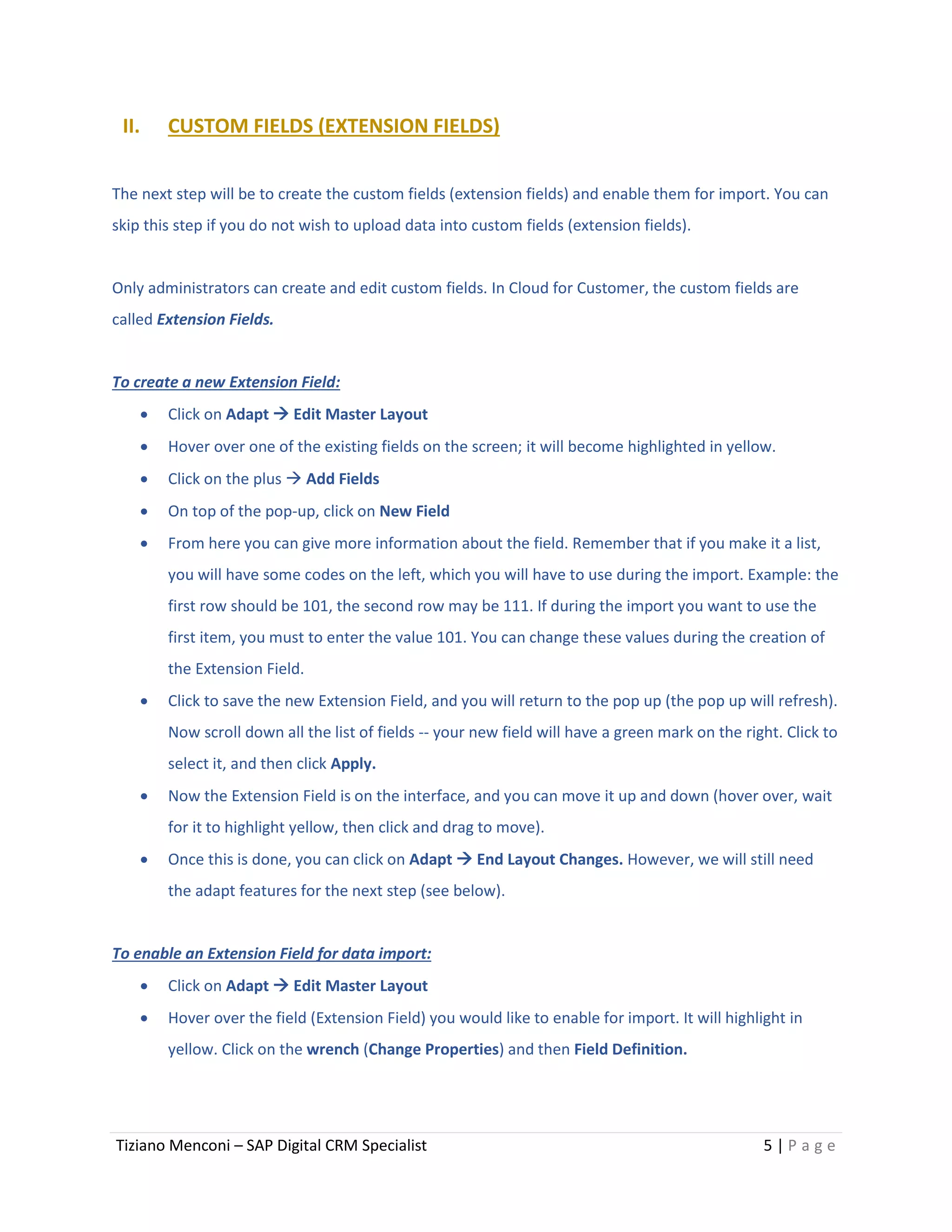 Tiziano Menconi – SAP Digital CRM Specialist 5 | P a g e
II. CUSTOM FIELDS (EXTENSION FIELDS)
The next step will be to create the custom fields (extension fields) and enable them for import. You can
skip this step if you do not wish to upload data into custom fields (extension fields).
Only administrators can create and edit custom fields. In Cloud for Customer, the custom fields are
called Extension Fields.
To create a new Extension Field:
 Click on Adapt  Edit Master Layout
 Hover over one of the existing fields on the screen; it will become highlighted in yellow.
 Click on the plus  Add Fields
 On top of the pop-up, click on New Field
 From here you can give more information about the field. Remember that if you make it a list,
you will have some codes on the left, which you will have to use during the import. Example: the
first row should be 101, the second row may be 111. If during the import you want to use the
first item, you must to enter the value 101. You can change these values during the creation of
the Extension Field.
 Click to save the new Extension Field, and you will return to the pop up (the pop up will refresh).
Now scroll down all the list of fields -- your new field will have a green mark on the right. Click to
select it, and then click Apply.
 Now the Extension Field is on the interface, and you can move it up and down (hover over, wait
for it to highlight yellow, then click and drag to move).
 Once this is done, you can click on Adapt  End Layout Changes. However, we will still need
the adapt features for the next step (see below).
To enable an Extension Field for data import:
 Click on Adapt  Edit Master Layout
 Hover over the field (Extension Field) you would like to enable for import. It will highlight in
yellow. Click on the wrench (Change Properties) and then Field Definition.
 