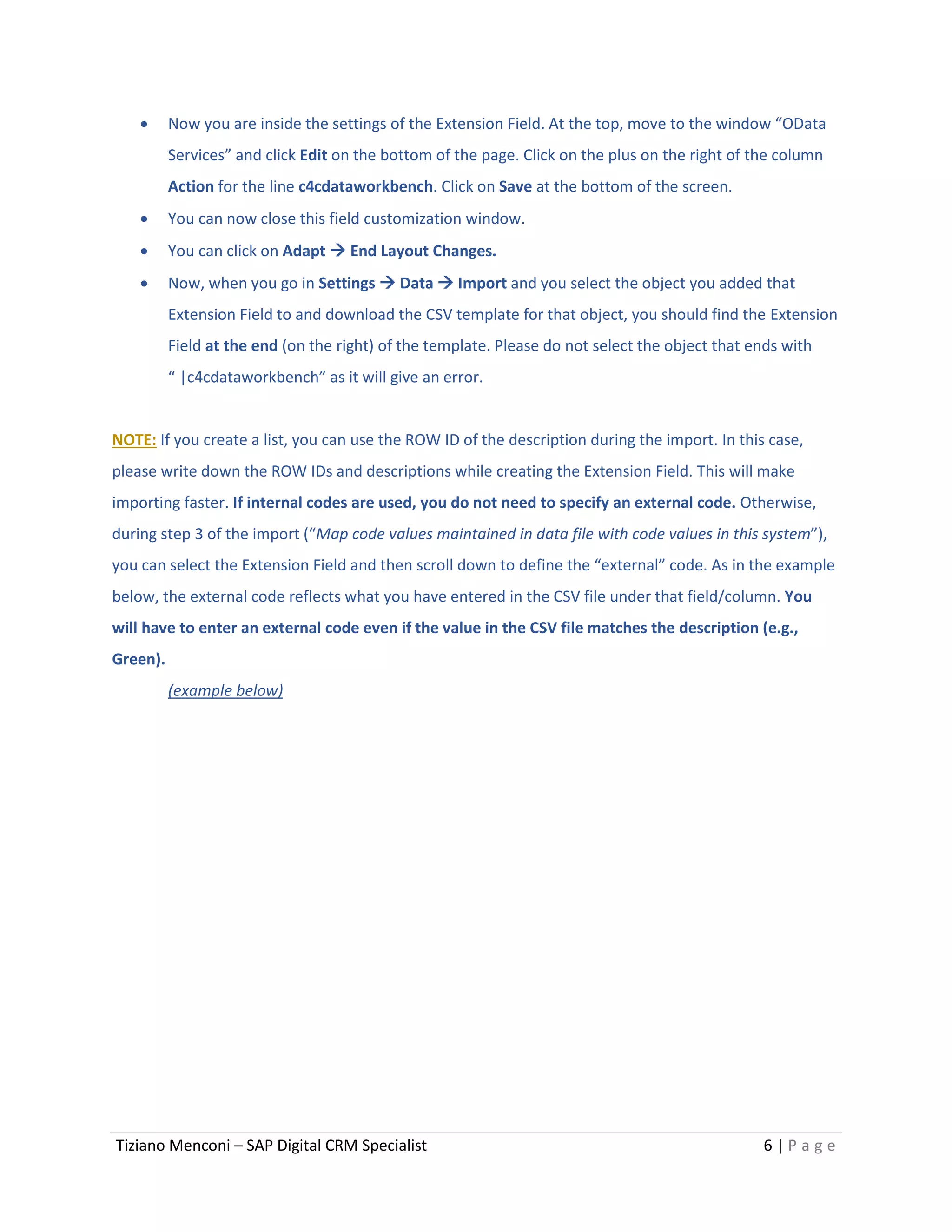Tiziano Menconi – SAP Digital CRM Specialist 6 | P a g e
 Now you are inside the settings of the Extension Field. At the top, move to the window “OData
Services” and click Edit on the bottom of the page. Click on the plus on the right of the column
Action for the line c4cdataworkbench. Click on Save at the bottom of the screen.
 You can now close this field customization window.
 You can click on Adapt  End Layout Changes.
 Now, when you go in Settings  Data  Import and you select the object you added that
Extension Field to and download the CSV template for that object, you should find the Extension
Field at the end (on the right) of the template. Please do not select the object that ends with
“ |c4cdataworkbench” as it will give an error.
NOTE: If you create a list, you can use the ROW ID of the description during the import. In this case,
please write down the ROW IDs and descriptions while creating the Extension Field. This will make
importing faster. If internal codes are used, you do not need to specify an external code. Otherwise,
during step 3 of the import (“Map code values maintained in data file with code values in this system”),
you can select the Extension Field and then scroll down to define the “external” code. As in the example
below, the external code reflects what you have entered in the CSV file under that field/column. You
will have to enter an external code even if the value in the CSV file matches the description (e.g.,
Green).
(example below)
 