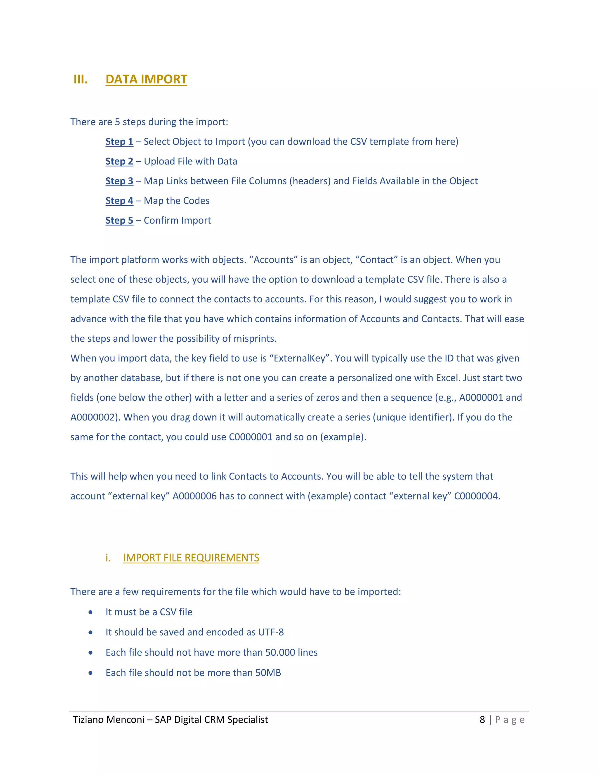 Tiziano Menconi – SAP Digital CRM Specialist 8 | P a g e
III. DATA IMPORT
There are 5 steps during the import:
Step 1 – Select Object to Import (you can download the CSV template from here)
Step 2 – Upload File with Data
Step 3 – Map Links between File Columns (headers) and Fields Available in the Object
Step 4 – Map the Codes
Step 5 – Confirm Import
The import platform works with objects. “Accounts” is an object, “Contact” is an object. When you
select one of these objects, you will have the option to download a template CSV file. There is also a
template CSV file to connect the contacts to accounts. For this reason, I would suggest you to work in
advance with the file that you have which contains information of Accounts and Contacts. That will ease
the steps and lower the possibility of misprints.
When you import data, the key field to use is “ExternalKey”. You will typically use the ID that was given
by another database, but if there is not one you can create a personalized one with Excel. Just start two
fields (one below the other) with a letter and a series of zeros and then a sequence (e.g., A0000001 and
A0000002). When you drag down it will automatically create a series (unique identifier). If you do the
same for the contact, you could use C0000001 and so on (example).
This will help when you need to link Contacts to Accounts. You will be able to tell the system that
account “external key” A0000006 has to connect with (example) contact “external key” C0000004.
i. IMPORT FILE REQUIREMENTS
There are a few requirements for the file which would have to be imported:
 It must be a CSV file
 It should be saved and encoded as UTF-8
 Each file should not have more than 50.000 lines
 Each file should not be more than 50MB
 