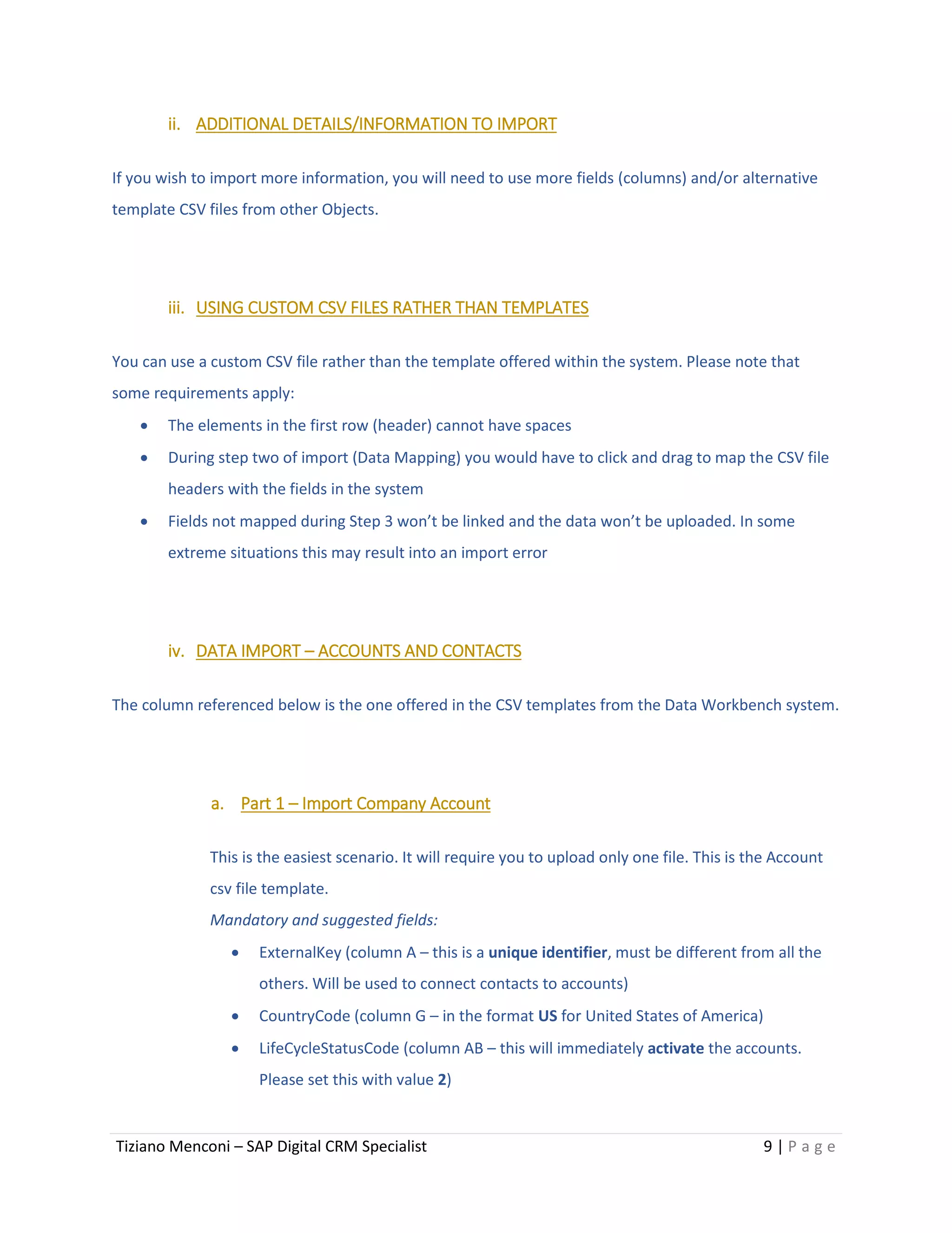 Tiziano Menconi – SAP Digital CRM Specialist 9 | P a g e
ii. ADDITIONAL DETAILS/INFORMATION TO IMPORT
If you wish to import more information, you will need to use more fields (columns) and/or alternative
template CSV files from other Objects.
iii. USING CUSTOM CSV FILES RATHER THAN TEMPLATES
You can use a custom CSV file rather than the template offered within the system. Please note that
some requirements apply:
 The elements in the first row (header) cannot have spaces
 During step two of import (Data Mapping) you would have to click and drag to map the CSV file
headers with the fields in the system
 Fields not mapped during Step 3 won’t be linked and the data won’t be uploaded. In some
extreme situations this may result into an import error
iv. DATA IMPORT – ACCOUNTS AND CONTACTS
The column referenced below is the one offered in the CSV templates from the Data Workbench system.
a. Part 1 – Import Company Account
This is the easiest scenario. It will require you to upload only one file. This is the Account
csv file template.
Mandatory and suggested fields:
 ExternalKey (column A – this is a unique identifier, must be different from all the
others. Will be used to connect contacts to accounts)
 CountryCode (column G – in the format US for United States of America)
 LifeCycleStatusCode (column AB – this will immediately activate the accounts.
Please set this with value 2)
 