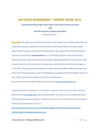 Tiziano Menconi – SAP Digital CRM Specialist 1 | P a g e
SAP DATA WORKBENCH – IMPORT GUIDE V2.6
Tailored for SAP Digital CRM, Starter Edition of SAP Hybris Cloud for Customer
AND
SAP Hybris Cloud for Customer Edge Edition
By Tiziano Menconi
DISCLAIMER: This guide is not an official document from SAP. This guide was created by Tiziano Menconi
to help new customers to approach the Data Workbench of SAP Digital CRM, Starter Edition of SAP
Hybris Cloud for Customer. Some of the information below is also valid for other editions of SAP Hybris
Cloud for Customer that use Data Workbench, such as SAP Hybris Cloud for Customer Edge Edition.
Please note that the header of the templates may change slightly depending on the edition of SAP Hybris
Cloud for Customer, and release version. This guide was created with version 1605 and tested again on
version 1608. This guide is tailored for people that may be approaching CRM or SAP Data Workbench for
the first time. This guide mentions some of the fields that are possible to find in the templates, but not all
them. Please review the CSV templates to see all the available options.
If you are interested in SAP Digital CRM, please contact me at tiziano.menconi@sap.com.
I updated this guide as frequently as I can or based on customer’s needs, and you can find a link to the
latest release on my LinkedIn page under the job description. You can also access an officialized version
of this guide from the product FAQ, but it may be an older version. This is the link for the import guide on
the FAQ, which was from file version 2.5:
https://uacp2.hana.ondemand.com/viewer/#/50ee22806f3e49aa965979de34addc29/1611/en-
US/543132c082724e9fb4db69e1a0404ee1.html
 