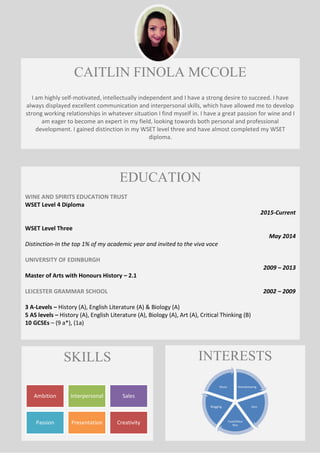 CAITLIN FINOLA MCCOLE
I am highly self-motivated, intellectually independent and I have a strong desire to succeed. I have
always displayed excellent communication and interpersonal skills, which have allowed me to develop
strong working relationships in whatever situation I find myself in. I have a great passion for wine and I
am eager to become an expert in my field, looking towards both personal and professional
development. I gained distinction in my WSET level three and have almost completed my WSET
diploma.
EDUCATION
WINE AND SPIRITS EDUCATION TRUST
WSET Level 4 Diploma
2015-Current
WSET Level Three
May 2014
Distinction-In the top 1% of my academic year and invited to the viva voce
UNIVERSITY OF EDINBURGH
2009 – 2013
Master of Arts with Honours History – 2.1
LEICESTER GRAMMAR SCHOOL 2002 – 2009
3 A-Levels – History (A), English Literature (A) & Biology (A)
5 AS levels – History (A), English Literature (A), Biology (A), Art (A), Critical Thinking (B)
10 GCSEs – (9 a*), (1a)
SKILLS
Ambition Interpersonal Sales
Passion Presentation Creativity
INTERESTS
Homebrewing
Gym
Food/Wine
fairs
Blogging
Music
 