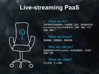 Live-streaming PaaS  
•  What we do?
为所有的开发者提供一个端到端，实时，音视频同步的
live-streaming PaaS 开发者平台（采集－编码－P2P
传输－解码）
  
•  What we know?
智能编码，智能解码，智能传输
  
•  Why we can do?
音视频专家  (MPEG based) + 本地运营团队  + 本地市
场推广团队
  
•  What we value?
与人分享，于人成就
  
 