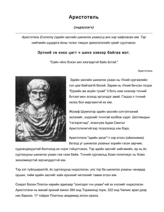 Аристотель
(vндэслэгч)
Аристотель Economy (эдийн засгийн шинжлэх ухаан)-д анх нэр хайрласан юм. Тэр
нийгмийн шударга ёсны тєлєє тэмцэх эрмэлзлэлийн vрийг суулгажээ.
Эртний vе єнєє цагт ч шинэ хэвээр байгаа мэт.
"Сайн vйлс бvхэн хил хязгааргvй байх ёстой."
Аристотель
Эдийн засгийн шинжлэх ухаан нь тїїний сургаалийн
гол цєм байгаагїй болой. Зарим нь тїїний бичсэн гэгдэх
"Єрхийн аж ахуйн тухай" 3 боть ном vнэхээр тvvний
бvтээл мєн эсэхэд эргэлздэг авай. Гэхдээ л тvvний
нєлєє бол маргаангvй их юм.
Жозеф Шумпэтэр эдийн засгийн сэтгэлгээний
эхлэлийг, vндэсийг тvvнтэй холбож vздэг. Шотландын
"гэгээрэгчид", ялангуяа Адам Смитыг
Аристотелигvйгээр тєсєєлєхєд нэн бэрх.
Аристотели "эдийн засаг"-т нэр єгсєн (ойкономиа)
бєгєєд уг шинжлэх ухааныг єєрийн гэсэн зарчим,
судлагдахуунтай болгоход их vvрэг гvйцэтгэжээ. Тэр эдийн засгийг нийгэмийн, ер нь ёс
суртахууны шинжлэх ухаан гэж vзэж байж. Тvvний сургаальд Хомо политикус нь Хомо
экономикустэй зєрчилддєггvй юм.
Тэр хэт туйлширалгїй, ёс суртахуунд vндэслэсэн, улс тєр ба шинжлэх ухааны чанадад
орших, тийм эдийн засгийг хайх ерєнхий чиглэлийг тавиж єгсєн юм.
Сократ болон Платон нарийн адилаар "сонгодог гvн ухаан"-ий эх vvслийг vндэслэсэн
Аристотели нь манай эриний ємнєх 384 онд Тхракиэнд тєрж, 322 онд Чалкис арал дээр
нас баржээ. 17 тойдоо Платоны академид элсэн оржээ.
 